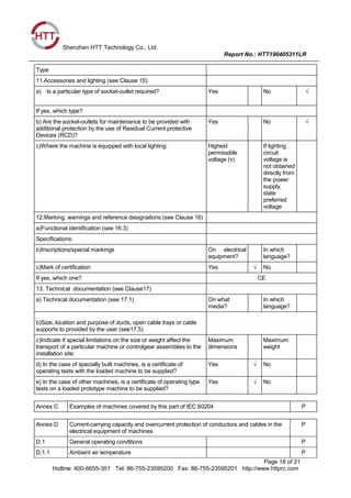 Shenzhen HTT Technology Co., Ltd.
Report No.: HTT190405311LR
Page 18 of 21
Hotline: 400-6655-351 Tel: 86-755-23595200 Fax: 86-755-23595201 http://www.httprc.com
Type
11.Accessories and lighting (see Clause 15)
a) Is a particular type of socket-outlet required? Yes No √
If yes, which type?
b) Are the socket-outlets for maintenance to be provided with
additional protection by the use of Residual Current protective
Devices (RCD)?
Yes No √
c)Where the machine is equipped with local lighting: Highest
permissible
voltage (v)
If lighting
circuit
voltage is
not obtained
directly from
the power
supply,
state
preferred
voltage
12.Marking, warnings and reference designations (see Clause 16)
a)Functional identification (see 16.3)
Specifications:
b)Inscriptions/special markings On electrical
equipment?
In which
language?
c)Mark of certification Yes √ No
If yes, which one? CE
13. Technical documentation (see Clause17)
a) Technical documentation (see 17.1) On what
media?
In which
language?
b)Size, location and purpose of ducts, open cable trays or cable
supports to provided by the user (see17.5)
c)Indicate if special limitations on the size or weight affect the
transport of a particular machine or controlgear assemblies to the
installation site:
Maximum
dimensions
Maximum
weight
d) In the case of specially built machines, is a certificate of
operating tests with the loaded machine to be supplied?
Yes √ No
e) In the case of other machines, is a certificate of operating type
tests on a loaded prototype machine to be supplied?
Yes √ No
Annex C Examples of machines covered by this part of IEC 60204 P
Annex D Current-carrying capacity and overcurrent protection of conductors and cables in the
electrical equipment of machines
P
D.1 General operating conditions P
D.1.1 Ambient air temperature P
 