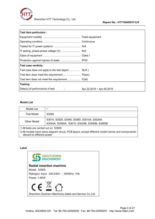 Shenzhen HTT Technology Co., Ltd.
Report No.: HTT190405311LR
Page 3 of 21
Hotline: 400-6655-351 Tel: 86-755-23595200 Fax: 86-755-23595201 http://www.httprc.com
Test item particulars :
Equipment mobility .................................................... :Fixed equipment
Operating condition..................................................... :Continuous
Tested for IT power systems ..................................... :N/A
IT testing, phase-phase voltage (V) ........................... :N/A
Class of equipment .................................................... :Class I
Protection against ingress of water ........................... :IPX0
Test case verdicts:
Test case does not apply to the test object ................ :N(/A.)
Test item does meet the requirement......................... :P(ass)
Test item does not meet the requirement................... :F(ail)
Testing:
Date(s) of performance of test : Apr.22,2019 ~ Apr.26,2019
Model List
Model List --
Test Model S3000
Other Model
S3010, S3020, S3040, S3060, S3010A, S3020A,
S3040A, S3060A, S3010, S3020B, S3040B, S3060B
1.All tests are carried out on S3000
2.All models have same diagram circuit, PCB layout, except different model names and componentsr
elevant to different power.
Label
Radial insertion machine
Model: S3000
Rating(s): Input: 220-230V～, 50/60Hz, 10A
Power: 1.6KW
Shenzhen Southern Machinery Sales and Service Co.,Ltd
 