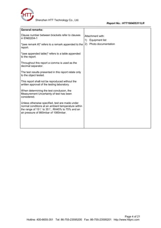 Shenzhen HTT Technology Co., Ltd.
Report No.: HTT190405311LR
Page 4 of 21
Hotline: 400-6655-351 Tel: 86-755-23595200 Fax: 86-755-23595201 http://www.httprc.com
General remarks:
Clause number between brackets refer to clauses
in EN60204-1
"(see remark #)" refers to a remark appended to the
report.
"(see appended table)" refers to a table appended
to the report.
Throughout this report a comma is used as the
decimal separator.
The test results presented in this report relate only
to the object tested.
This report shall not be reproduced without the
written approval of the testing laboratory.
When determining the test conclusion, the
Measurement Uncertainty of test has been
considered.
Unless otherwise specified, test are made under
normal conditions at an ambient temperature within
the range of 15℃ to 35℃, RH45% to 75% and an
air pressure of 860mbar of 1060mbar.
Attachment with:
1) Equipment list
2) Photo documentation
 