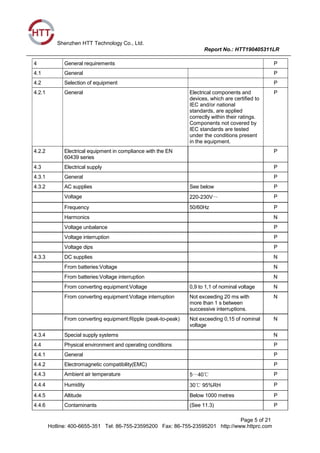 Shenzhen HTT Technology Co., Ltd.
Report No.: HTT190405311LR
Page 5 of 21
Hotline: 400-6655-351 Tel: 86-755-23595200 Fax: 86-755-23595201 http://www.httprc.com
4 General requirements P
4.1 General P
4.2 Selection of equipment P
4.2.1 General Electrical components and
devices, which are certified to
IEC and/or national
standards, are applied
correctly within their ratings.
Components not covered by
IEC standards are tested
under the conditions present
in the equipment.
P
4.2.2 Electrical equipment in compliance with the EN
60439 series
P
4.3 Electrical supply P
4.3.1 General P
4.3.2 AC supplies See below P
Voltage 220-230V～ P
Frequency 50/60Hz P
Harmonics N
Voltage unbalance P
Voltage interruption P
Voltage dips P
4.3.3 DC supplies N
From batteries:Voltage N
From batteries:Voltage interruption N
From converting equipment:Voltage 0,9 to 1,1 of nominal voltage N
From converting equipment:Voltage interruption Not exceeding 20 ms with
more than 1 s between
successive interruptions.
N
From converting equipment:Ripple (peak-to-peak) Not exceeding 0,15 of nominal
voltage
N
4.3.4 Special supply systems N
4.4 Physical environment and operating conditions P
4.4.1 General P
4.4.2 Electromagnetic compatibility(EMC) P
4.4.3 Ambient air temperature 5～40℃ P
4.4.4 Humidity 30℃ 95%RH P
4.4.5 Altitude Below 1000 metres P
4.4.6 Contaminants (See 11.3) P
 