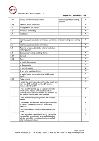 Shenzhen HTT Technology Co., Ltd.
Report No.: HTT190405311LR
Page 6 of 21
Hotline: 400-6655-351 Tel: 86-755-23595200 Fax: 86-755-23595201 http://www.httprc.com
4.4.7 Ionizing and non-ionizing radiation No ionizing and non-ionizing
radiation.
P
4.4.8 Vibration, shock, and bump P
4.5 Transportation and storage P
4.6 Provisions for handling P
4.7 Installation P
5 Incoming supply conductor terminations and devices for disconnecting and switching
off
P
5.1 Incoming supply conductor terminations P
5.2 Terminal for connection to the external protective
earthing system
P
5.3 Supply disconnecting (isolating) device P
5.3.1 General P
5.3.2 Type P
a) switch-disconnector P
b) disconnector P
c) a circuit-breaker N
d) any other switching device P
e) a plug/socket combination for a flexible cable
supply
P
5.3.3 Requirements P
- isolate the electrical equipment from the supply and
have one OFF (isolated) and one ON position
marked with “O” and “I”
P
- have a visible contact gap or a position indicator
which cannot indicate OFF (isolated) until all
contacts are actually open and the requirements for
the isolation function have been satisfied
P
- have an external operating means (for example
handle)
P
- be provided with a means permitting it to be locked
in the OFF (isolated) position (for example by
padlocks)
P
Disconnect all live conductors of its power supply
circuit
P
- have a breaking capacity sufficient to interrupt the
current of the largest motor when stalled together
with the sum of the normal running currents of all
other motors and/or load.
P
 