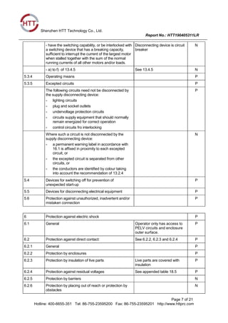 Shenzhen HTT Technology Co., Ltd.
Report No.: HTT190405311LR
Page 7 of 21
Hotline: 400-6655-351 Tel: 86-755-23595200 Fax: 86-755-23595201 http://www.httprc.com
- have the switching capability, or be interlocked with
a switching device that has a breaking capacity,
sufficient to interrupt the current of the largest motor
when stalled together with the sum of the normal
running currents of all other motors and/or loads.
Disconnecting device is circuit
breaker
N
- a) to f) of 13.4.5 See 13.4.5 N
5.3.4 Operating means P
5.3.5 Excepted circuits P
The following circuits need not be disconnected by
the supply disconnecting device:
- lighting circuits
- plug and socket outlets
- undervoltage protection circuits
- circuits supply equipment that should normally
remain energized for correct operation
- control circuits fro interlocking
P
Where such a circuit is not disconnected by the
supply disconnecting device:
- a permanent warning label in accordance with
16.1 is affixed in proximity to each excepted
circuit, or
- the excepted circuit is separated from other
circuits, or
- the conductors are identified by colour taking
into account the recommendation of 13.2.4
N
5.4 Devices for switching off for prevention of
unexpected start-up
P
5.5 Devices for disconnecting electrical equipment P
5.6 Protection against unauthorized, inadvertent and/or
mistaken connection
P
6 Protection against electric shock P
6.1 General Operator only has access to
PELV circuits and enclosure
outer surface.
P
6.2 Protection against direct contact: See 6.2.2, 6.2.3 and 6.2.4 P
6.2.1 General P
6.2.2 Protection by enclosures P
6.2.3 Protection by insulation of live parts Live parts are covered with
insulation
P
6.2.4 Protection against residual voltages See appended table 18.5 P
6.2.5 Protection by barriers N
6.2.6 Protection by placing out of reach or protection by
obstacles
N
 