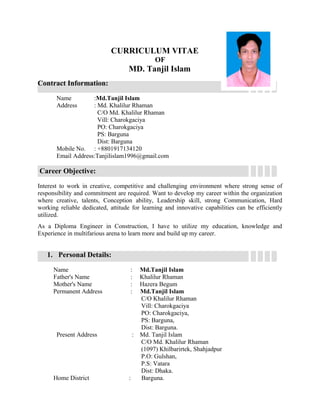 CURRICULUM VITAE
OF
MD. Tanjil Islam
Contract Information:
Name :Md.Tanjil Islam
Address : Md. Khalilur Rhaman
C/O Md. Khalilur Rhaman
Vill: Charokgaciya
PO: Charokgaciya
PS: Barguna
Dist: Barguna
Mobile No. : +8801917134120
Email Address:Tanjilislam1996@gmail.com
Career Objective:
Interest to work in creative, competitive and challenging environment where strong sense of
responsibility and commitment are required. Want to develop my career within the organization
where creative, talents, Conception ability, Leadership skill, strong Communication, Hard
working reliable dedicated, attitude for learning and innovative capabilities can be efficiently
utilized.
As a Diploma Engineer in Construction, I have to utilize my education, knowledge and
Experience in multifarious arena to learn more and build up my career.
1. Personal Details:
Name : Md.Tanjil Islam
Father's Name : Khalilur Rhaman
Mother's Name : Hazera Begum
Permanent Address : Md.Tanjil Islam
C/O Khalilur Rhaman
Vill: Charokgaciya
PO: Charokgaciya,
PS: Barguna,
Dist: Barguna.
Present Address : Md. Tanjil Islam
C/O Md. Khalilur Rhaman
(1097) Khilbarirtek, Shahjadpur
P.O: Gulshan,
P.S: Vatara
Dist: Dhaka.
Home District : Barguna.
 