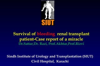 Survival of  bleeding  renal transplant patient-Case report of a miracle Dr.Sattar,Dr. Razi, Prof.Akhtar,Prof.Rizvi Sindh Institute of Urology and Transplantation (SIUT) Civil Hospital,  Karachi 