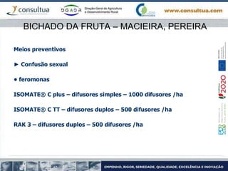 BICHADO DA FRUTA – MACIEIRA, PEREIRA
Meios preventivos
► Confusão sexual
• feromonas
ISOMATE® C plus – difusores simples – 1000 difusores /ha
ISOMATE® C TT – difusores duplos – 500 difusores /ha
RAK 3 – difusores duplos – 500 difusores /ha
 