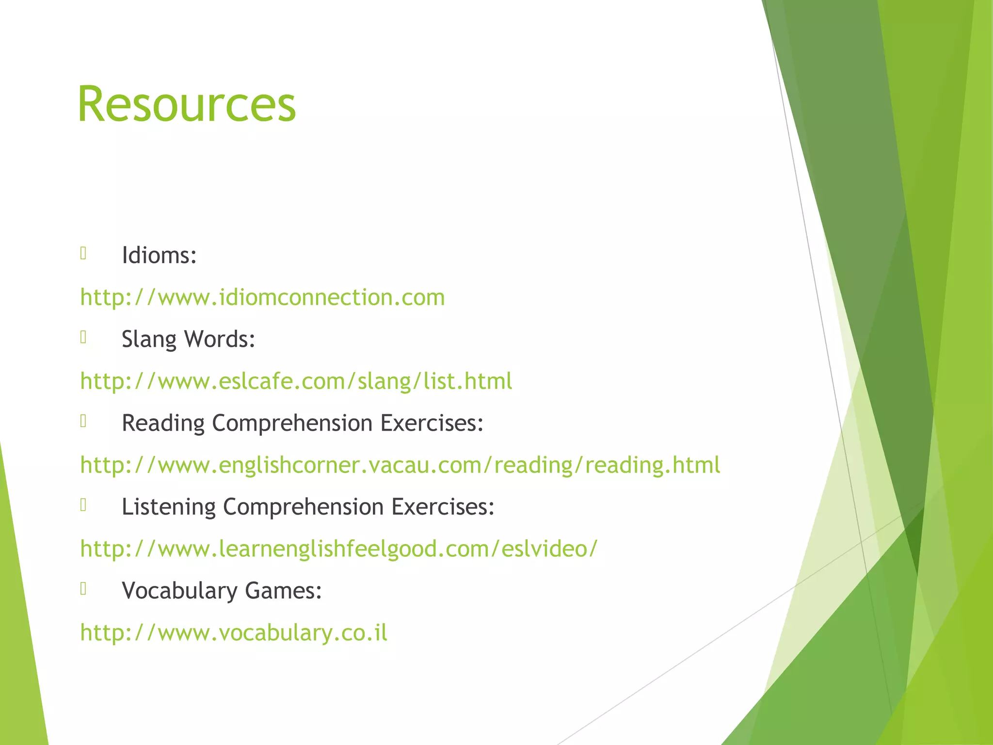 Resources
 Idioms:
http://www.idiomconnection.com
 Slang Words:
http://www.eslcafe.com/slang/list.html
 Reading Comprehension Exercises:
http://www.englishcorner.vacau.com/reading/reading.html
 Listening Comprehension Exercises:
http://www.learnenglishfeelgood.com/eslvideo/
 Vocabulary Games:
http://www.vocabulary.co.il
 