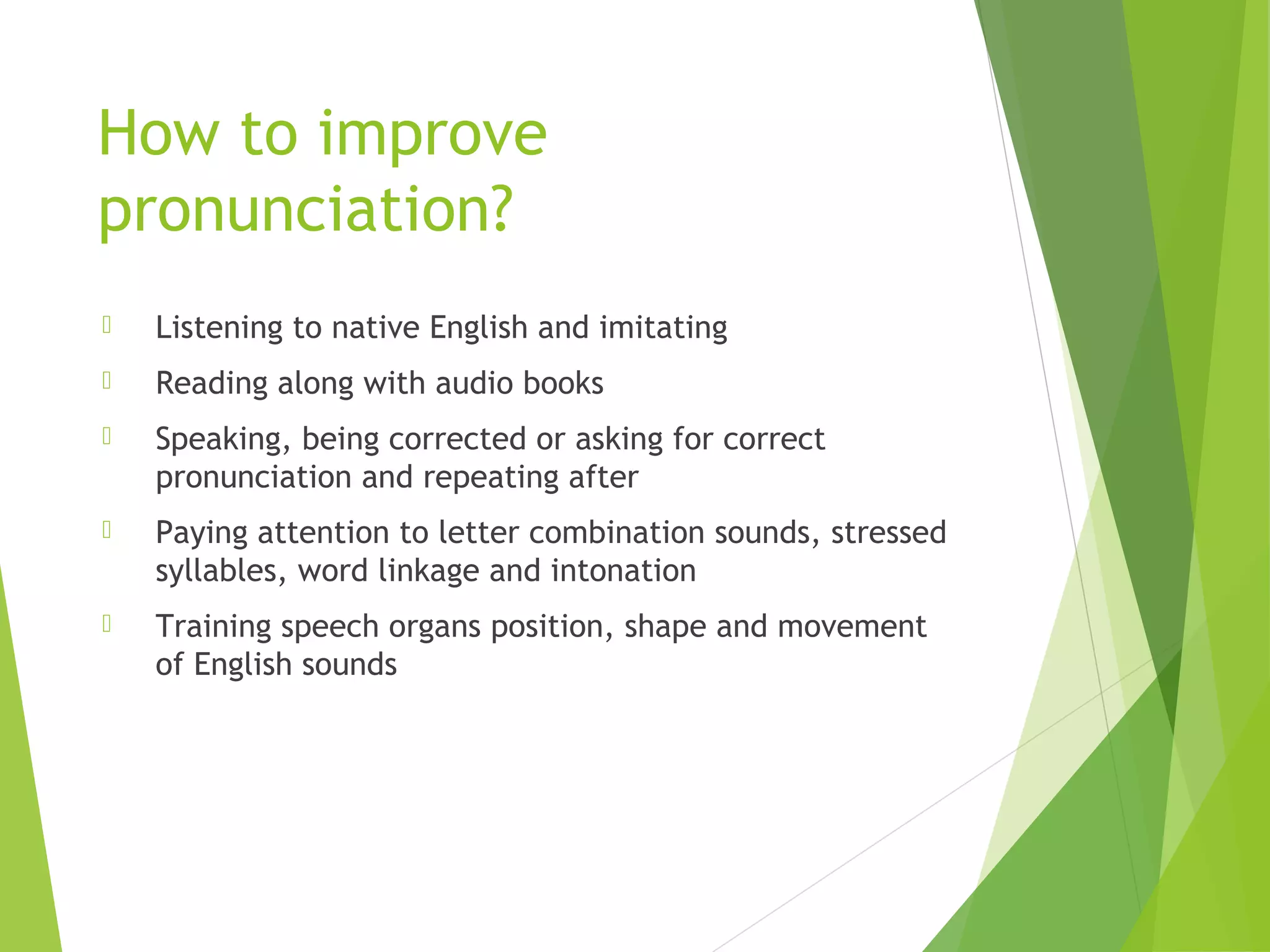 How to improve
pronunciation?
 Listening to native English and imitating
 Reading along with audio books
 Speaking, being corrected or asking for correct
pronunciation and repeating after
 Paying attention to letter combination sounds, stressed
syllables, word linkage and intonation
 Training speech organs position, shape and movement
of English sounds
 