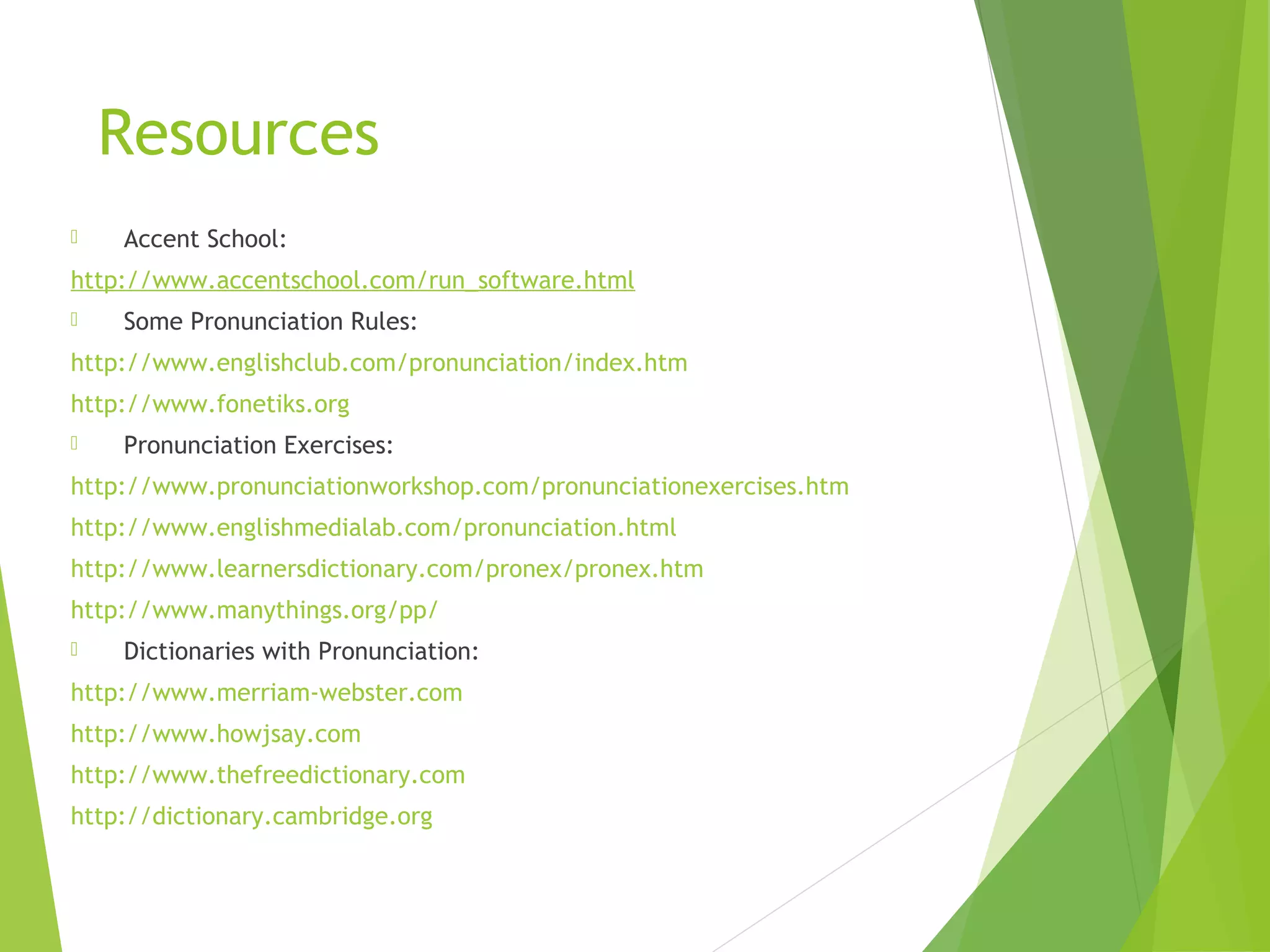 Resources
 Accent School:
http://www.accentschool.com/run_software.html
 Some Pronunciation Rules:
http://www.englishclub.com/pronunciation/index.htm
http://www.fonetiks.org
 Pronunciation Exercises:
http://www.pronunciationworkshop.com/pronunciationexercises.htm
http://www.englishmedialab.com/pronunciation.html
http://www.learnersdictionary.com/pronex/pronex.htm
http://www.manythings.org/pp/
 Dictionaries with Pronunciation:
http://www.merriam-webster.com
http://www.howjsay.com
http://www.thefreedictionary.com
http://dictionary.cambridge.org
 