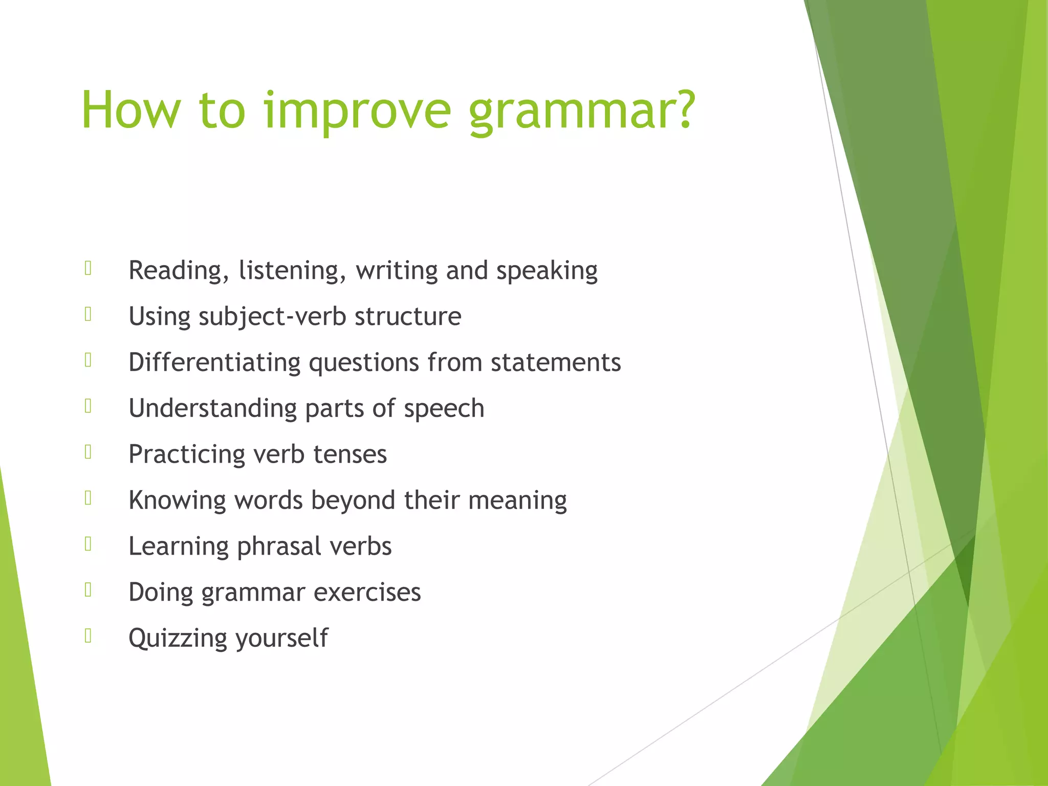 How to improve grammar?
 Reading, listening, writing and speaking
 Using subject-verb structure
 Differentiating questions from statements
 Understanding parts of speech
 Practicing verb tenses
 Knowing words beyond their meaning
 Learning phrasal verbs
 Doing grammar exercises
 Quizzing yourself
 
