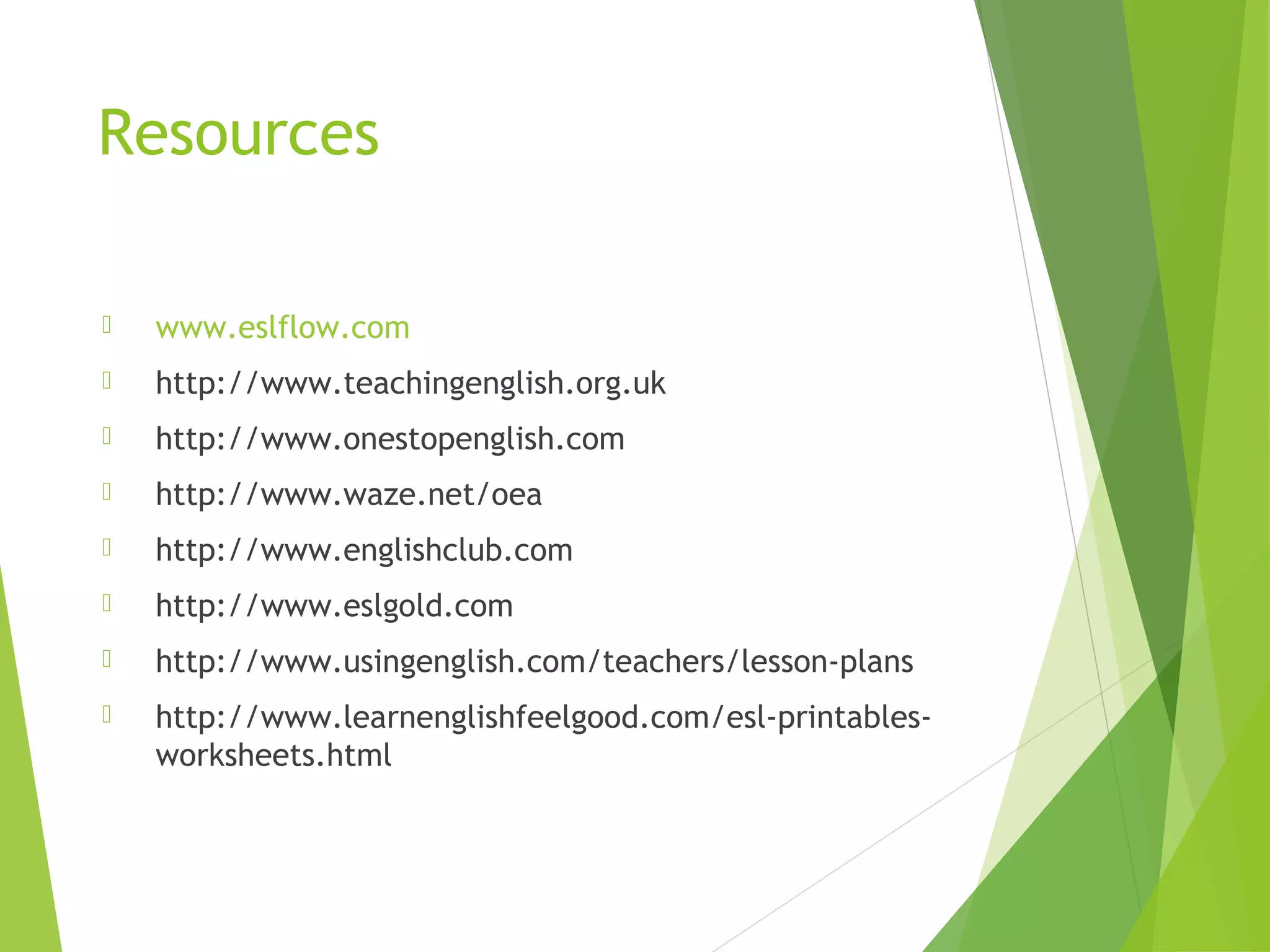 Resources
 www.eslflow.com
 http://www.teachingenglish.org.uk
 http://www.onestopenglish.com
 http://www.waze.net/oea
 http://www.englishclub.com
 http://www.eslgold.com
 http://www.usingenglish.com/teachers/lesson-plans
 http://www.learnenglishfeelgood.com/esl-printables-
worksheets.html
 