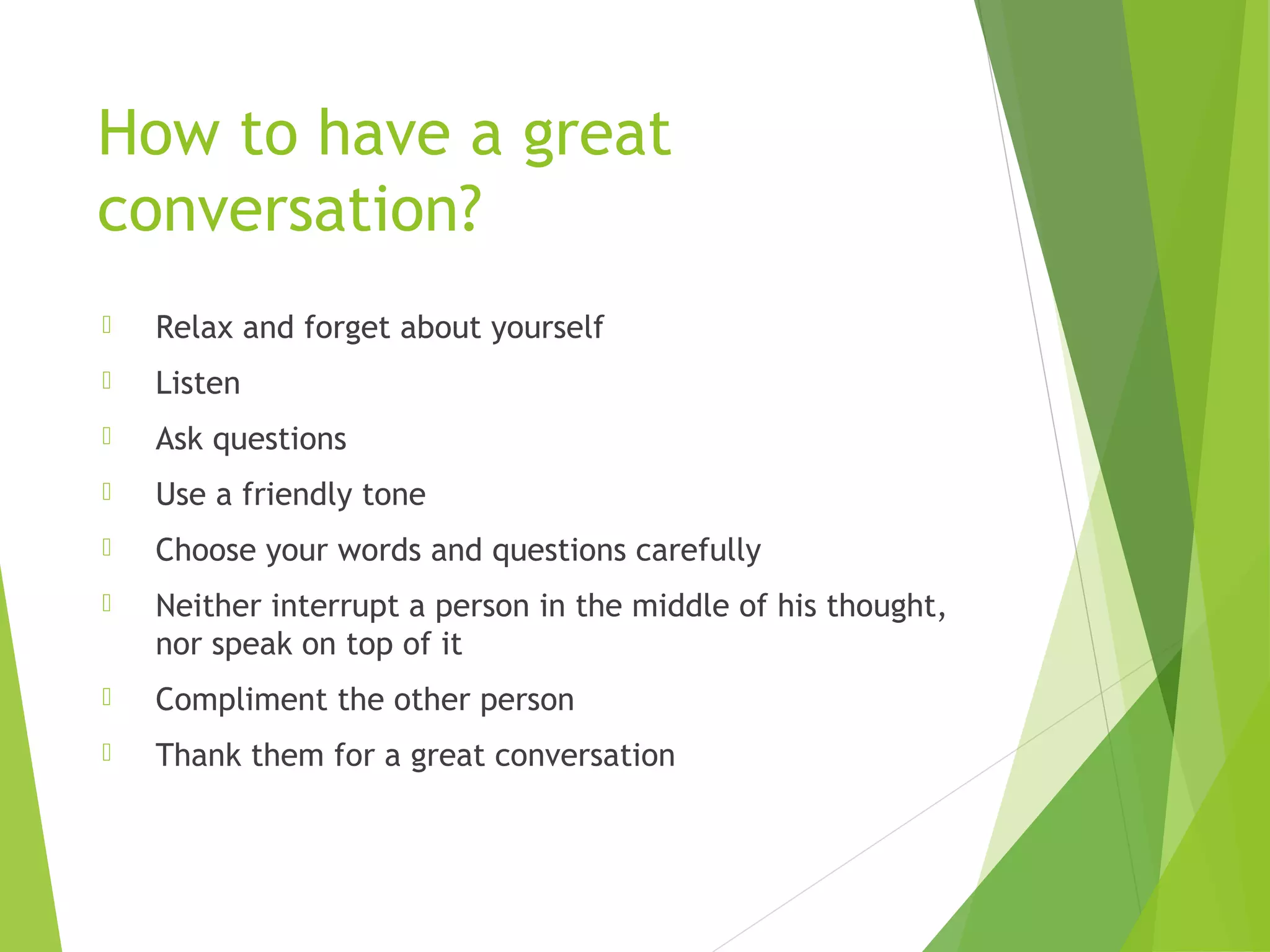 How to have a great
conversation?
 Relax and forget about yourself
 Listen
 Ask questions
 Use a friendly tone
 Choose your words and questions carefully
 Neither interrupt a person in the middle of his thought,
nor speak on top of it
 Compliment the other person
 Thank them for a great conversation
 