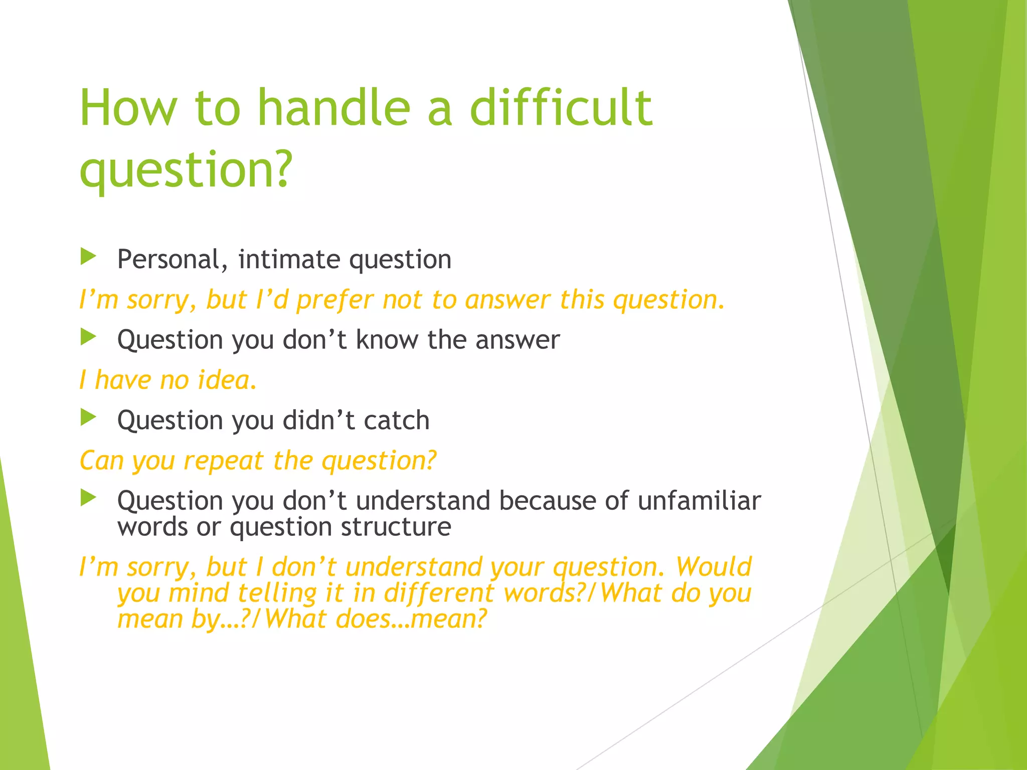 How to handle a difficult
question?
 Personal, intimate question
I’m sorry, but I’d prefer not to answer this question.
 Question you don’t know the answer
I have no idea.
 Question you didn’t catch
Can you repeat the question?
 Question you don’t understand because of unfamiliar
words or question structure
I’m sorry, but I don’t understand your question. Would
you mind telling it in different words?/What do you
mean by…?/What does…mean?
 