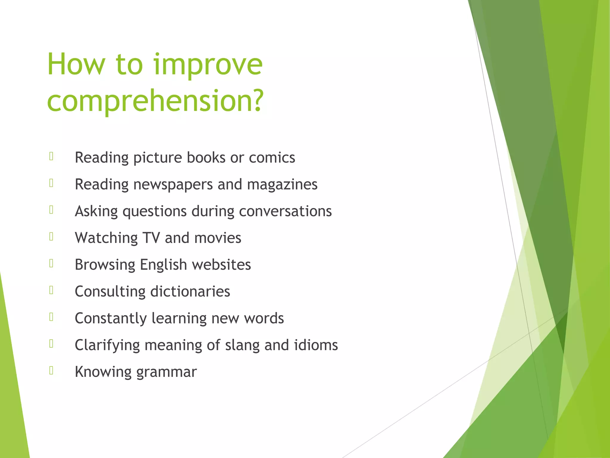 How to improve
comprehension?
 Reading picture books or comics
 Reading newspapers and magazines
 Asking questions during conversations
 Watching TV and movies
 Browsing English websites
 Consulting dictionaries
 Constantly learning new words
 Clarifying meaning of slang and idioms
 Knowing grammar
 