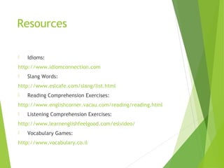 Resources
 Idioms:
http://www.idiomconnection.com
 Slang Words:
http://www.eslcafe.com/slang/list.html
 Reading Comprehension Exercises:
http://www.englishcorner.vacau.com/reading/reading.html
 Listening Comprehension Exercises:
http://www.learnenglishfeelgood.com/eslvideo/
 Vocabulary Games:
http://www.vocabulary.co.il
 