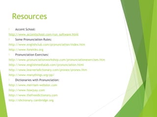 Resources
 Accent School:
http://www.accentschool.com/run_software.html
 Some Pronunciation Rules:
http://www.englishclub.com/pronunciation/index.htm
http://www.fonetiks.org
 Pronunciation Exercises:
http://www.pronunciationworkshop.com/pronunciationexercises.htm
http://www.englishmedialab.com/pronunciation.html
http://www.learnersdictionary.com/pronex/pronex.htm
http://www.manythings.org/pp/
 Dictionaries with Pronunciation:
http://www.merriam-webster.com
http://www.howjsay.com
http://www.thefreedictionary.com
http://dictionary.cambridge.org
 