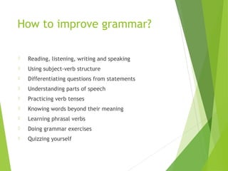 How to improve grammar?
 Reading, listening, writing and speaking
 Using subject-verb structure
 Differentiating questions from statements
 Understanding parts of speech
 Practicing verb tenses
 Knowing words beyond their meaning
 Learning phrasal verbs
 Doing grammar exercises
 Quizzing yourself
 