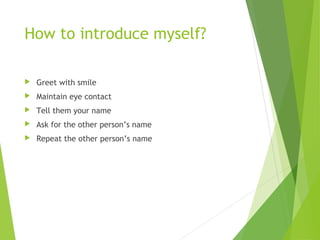 How to introduce myself?
 Greet with smile
 Maintain eye contact
 Tell them your name
 Ask for the other person’s name
 Repeat the other person’s name
 