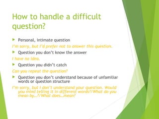 How to handle a difficult
question?
 Personal, intimate question
I’m sorry, but I’d prefer not to answer this question.
 Question you don’t know the answer
I have no idea.
 Question you didn’t catch
Can you repeat the question?
 Question you don’t understand because of unfamiliar
words or question structure
I’m sorry, but I don’t understand your question. Would
you mind telling it in different words?/What do you
mean by…?/What does…mean?
 