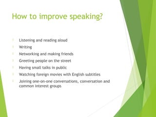 How to improve speaking?
 Listening and reading aloud
 Writing
 Networking and making friends
 Greeting people on the street
 Having small talks in public
 Watching foreign movies with English subtitles
 Joining one-on-one conversations, conversation and
common interest groups
 