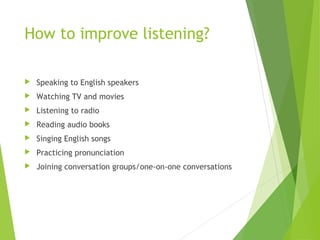 How to improve listening?
 Speaking to English speakers
 Watching TV and movies
 Listening to radio
 Reading audio books
 Singing English songs
 Practicing pronunciation
 Joining conversation groups/one-on-one conversations
 