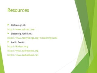 Resources
 Listening Lab:
http://www.esl-lab.com
 Listening Activities:
http://www.manythings.org/e/listening.html
 Audio Books:
http://librivox.org
http://www.audiobooks.org
http://www.audiobooks.net
 