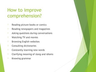 How to improve
comprehension?
 Reading picture books or comics
 Reading newspapers and magazines
 Asking questions during conversations
 Watching TV and movies
 Browsing English websites
 Consulting dictionaries
 Constantly learning new words
 Clarifying meaning of slang and idioms
 Knowing grammar
 