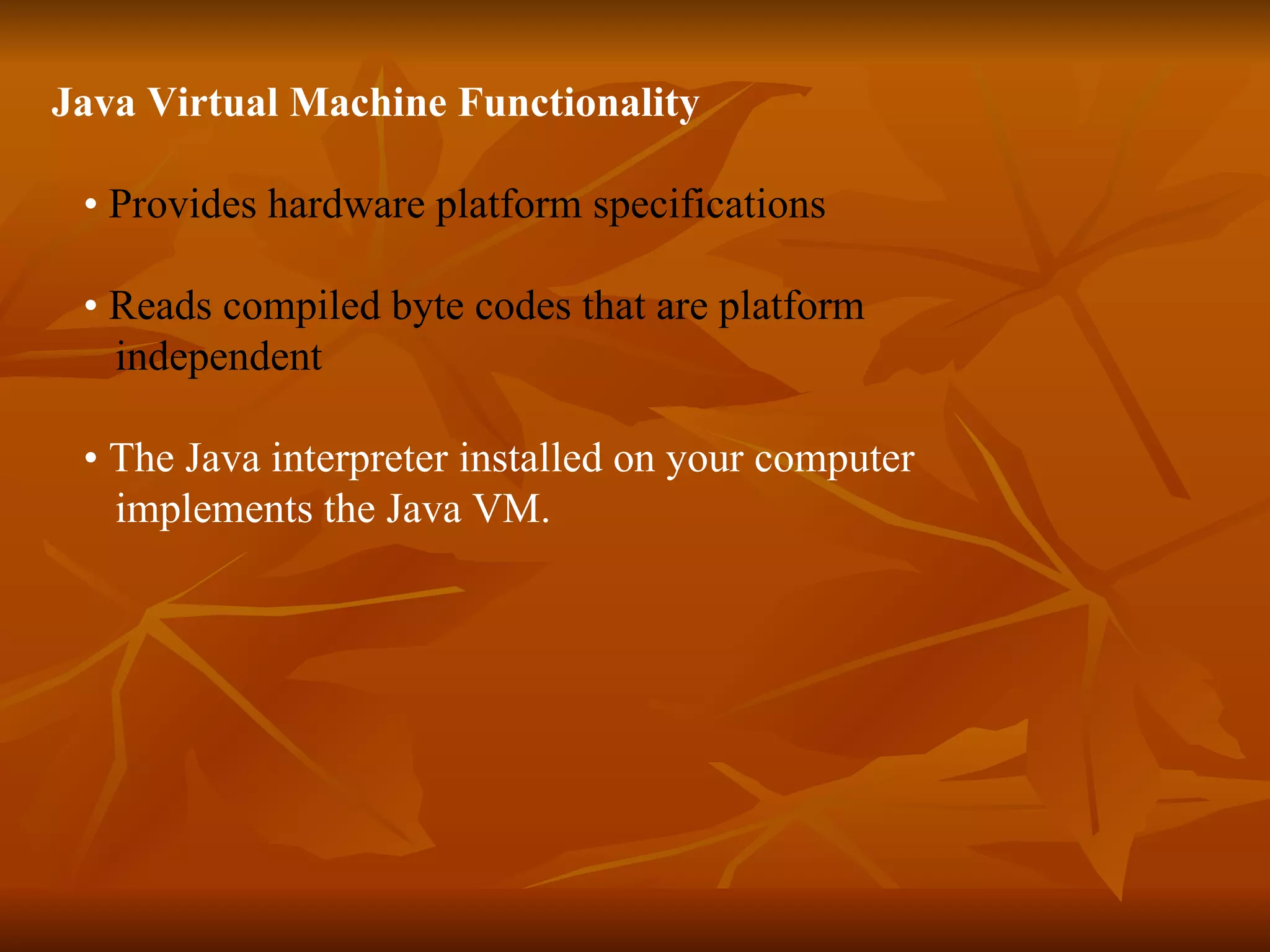 Java Virtual Machine Functionality •  Provides hardware platform specifications •  Reads compiled byte codes that are platform  independent  •  The Java interpreter installed on your computer  implements the Java VM. 