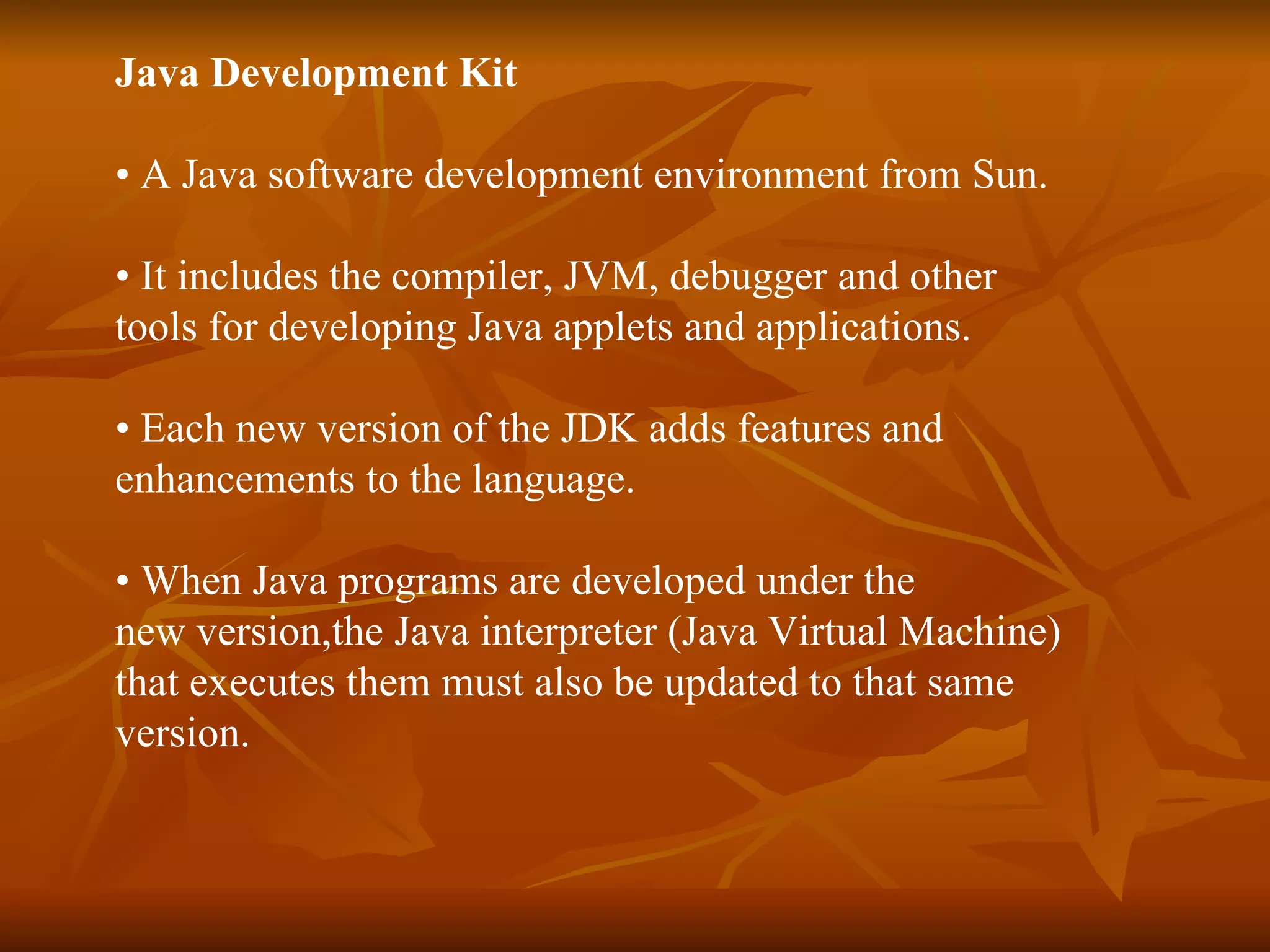 Java Development Kit   •  A Java software development environment from Sun.  •  It includes the compiler, JVM, debugger and other  tools for developing Java applets and applications.  •  Each new version of the JDK adds features and  enhancements to the language.  •  When Java programs are developed under the  new version,the Java interpreter (Java Virtual Machine)  that executes them must also be updated to that same  version.  