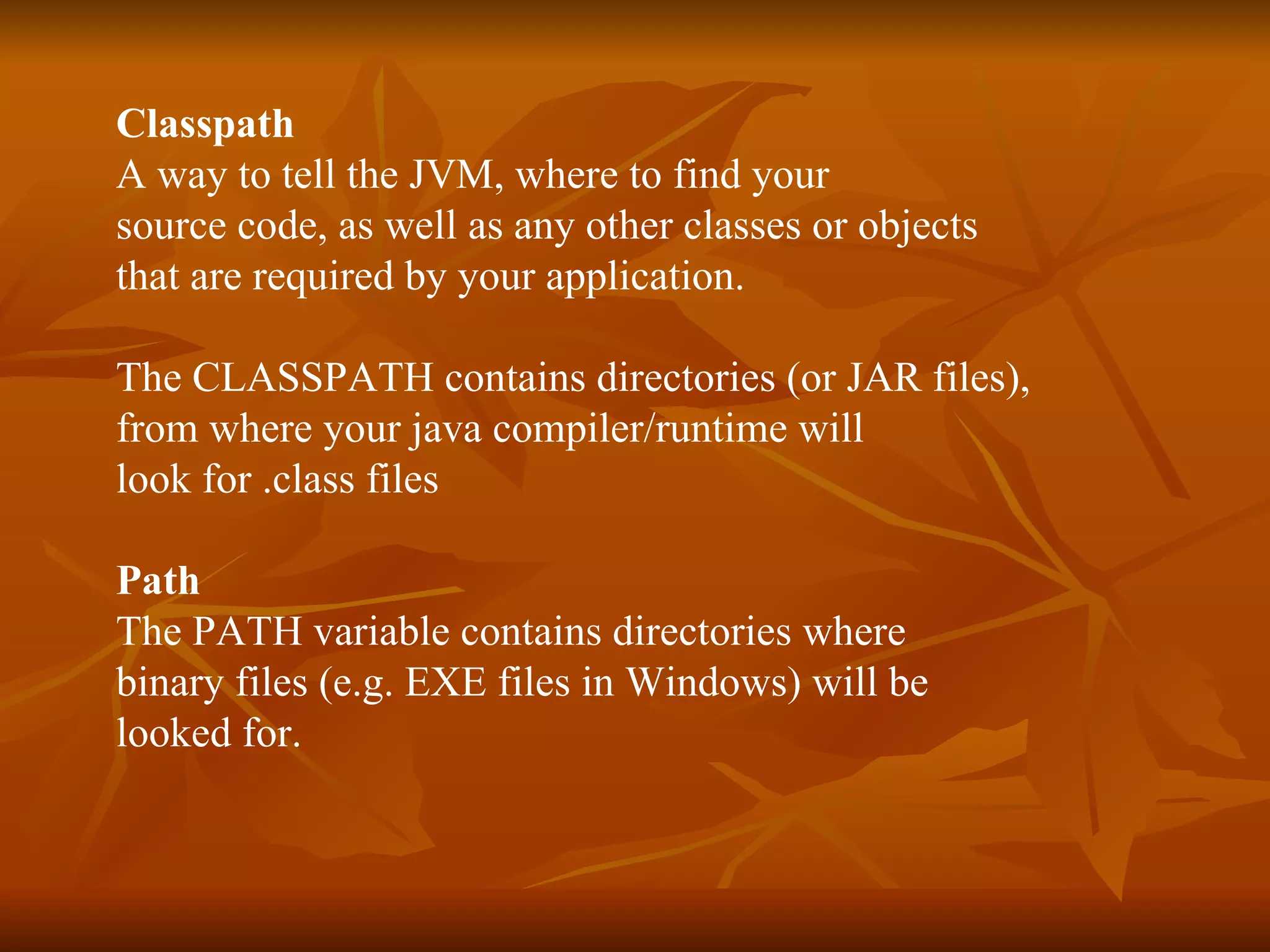 Classpath A way to  tell the JVM, where to find your  source code, as well as any other classes or objects that are required by your application.  The CLASSPATH contains directories (or JAR files),  from where your java compiler/runtime will  look for .class files  Path The PATH variable contains directories where  binary files (e.g. EXE files in Windows) will be  looked for.  