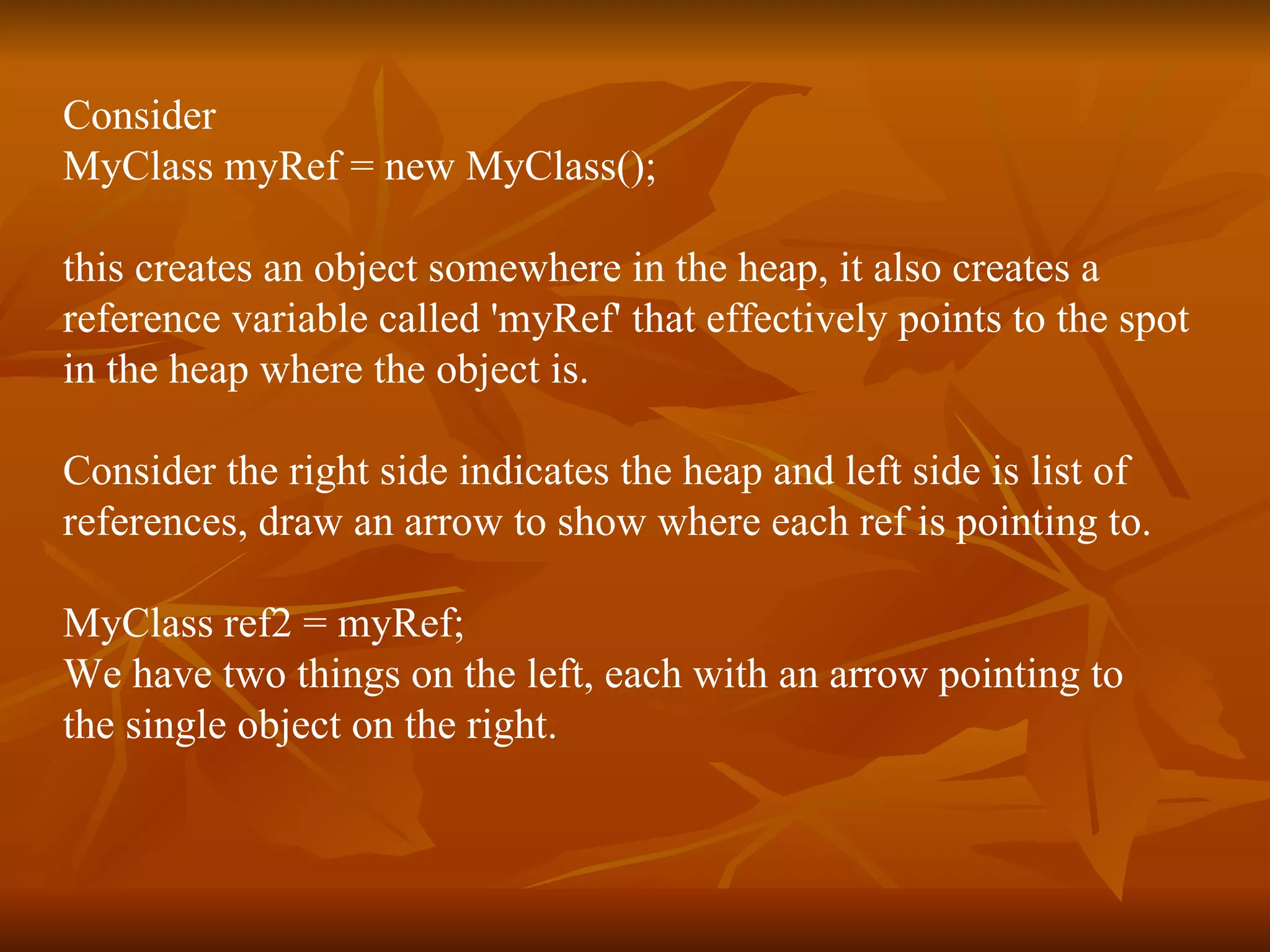 Consider MyClass myRef = new MyClass(); this creates an object somewhere in the heap, it also creates a  reference variable called 'myRef' that effectively points to the spot  in the heap where the object is. Consider the right side indicates the heap and left side is list of  references,  draw an arrow to show where each ref is pointing to. MyClass ref2 = myRef; We have two things on the left, each with an arrow pointing to  the single object on the right. 