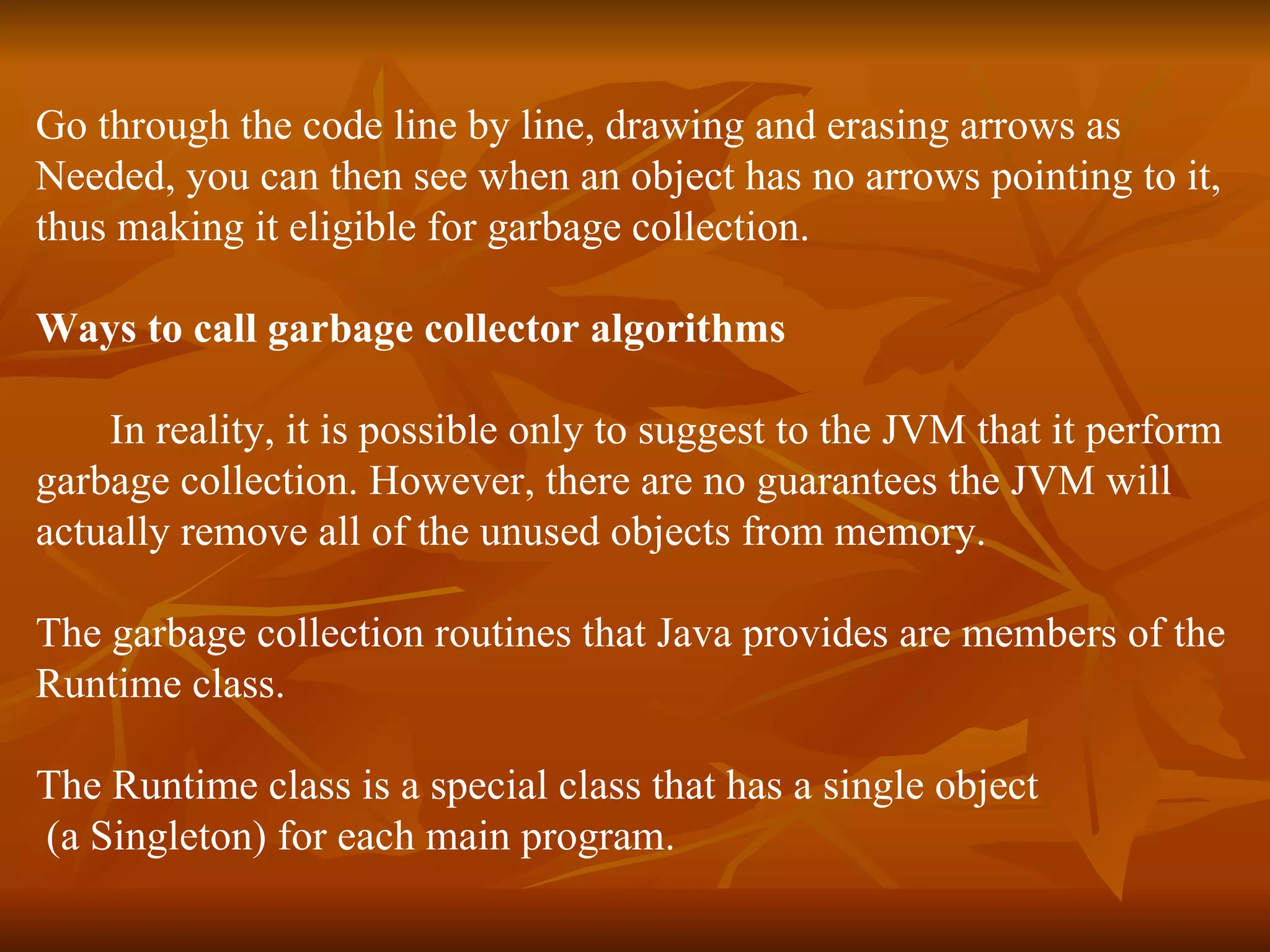 Go through the code line by line, drawing and erasing arrows as  Needed, you can then see when an object has no arrows pointing to it,  thus making it eligible for garbage collection.  Ways to call garbage collector algorithms In reality, it is possible only to suggest to the JVM that it perform  garbage collection. However, there are no guarantees the JVM will  actually remove all of the unused objects from memory. The garbage collection routines that Java provides are members of the  Runtime class.  The Runtime class is a special class that has a single object (a Singleton) for each main program.  