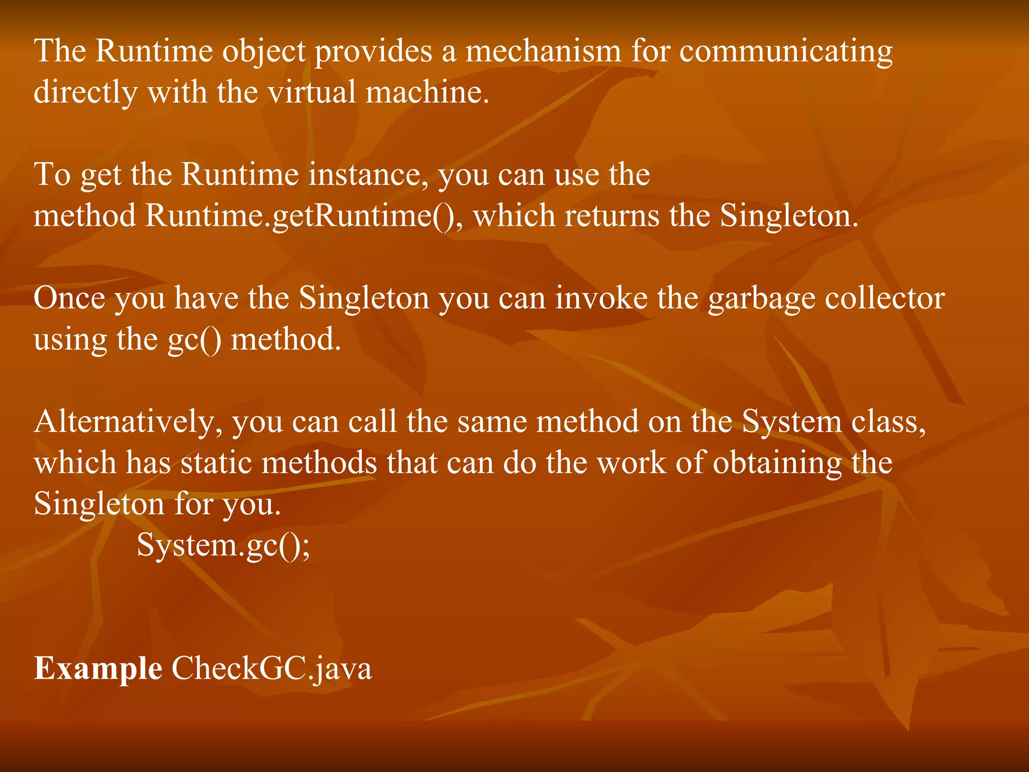 The Runtime object provides a mechanism for communicating directly with the virtual machine.  To get the Runtime instance, you can use the method Runtime.getRuntime(), which returns the Singleton.  Once you have the Singleton you can invoke the garbage collector  using the gc() method. Alternatively, you can call the same method on the System class,  which has static methods that can do the work of obtaining the  Singleton for you. System.gc(); Example  CheckGC.java 