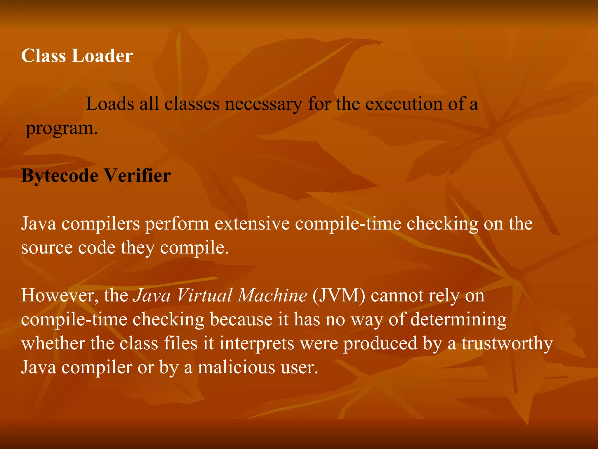 Class Loader     Loads all classes necessary for the execution of a program.  Bytecode Verifier   Java compilers perform extensive compile-time checking on the source code they compile. However, the  Java Virtual Machine  (JVM) cannot rely on compile-time checking because it has no way of determining whether the class files it interprets were produced by a trustworthy Java compiler or by a malicious user.      