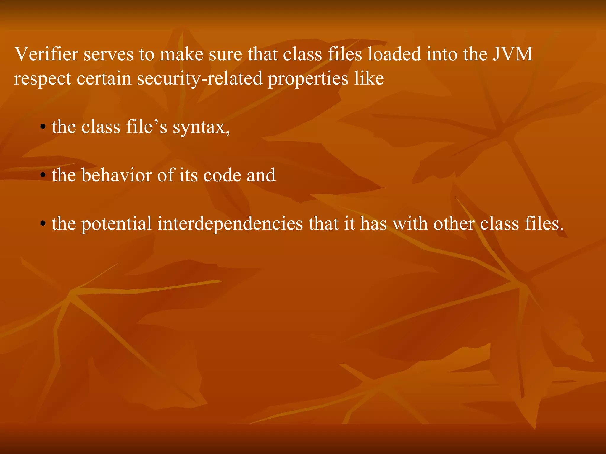 Verifier serves to make sure that class files loaded into the JVM  respect certain security-related properties like •   the class file’s syntax,  •   the behavior of its code and  •   the potential interdependencies that it has with other class files. 