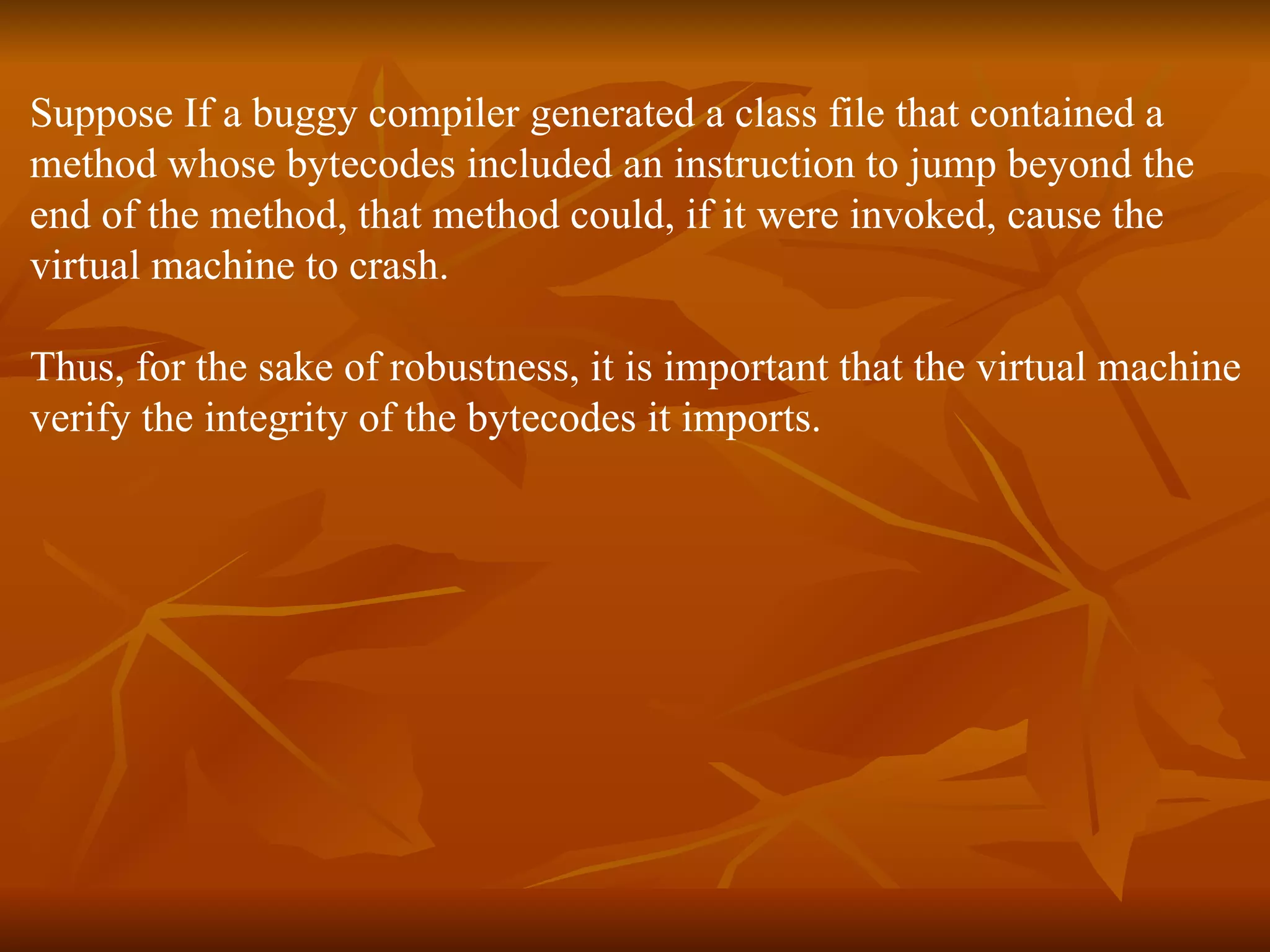 Suppose If a buggy compiler generated a class file that contained a  method whose bytecodes included an instruction to jump beyond the  end of the method, that method could, if it were invoked, cause the  virtual machine to crash.  Thus, for the sake of robustness, it is important that the virtual machine  verify the integrity of the bytecodes it imports.  