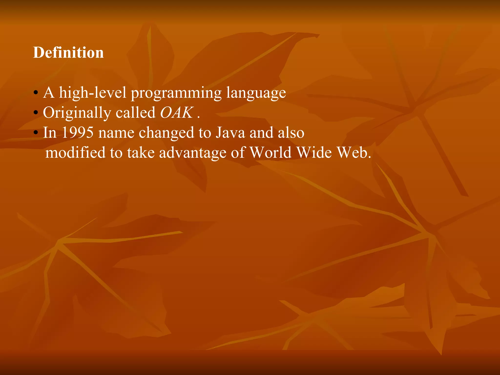 Definition •  A high-level programming language  •  O riginally called  OAK . •  In 1995 name  changed  to Java and  also  modified to take advantage of World Wide Web. 