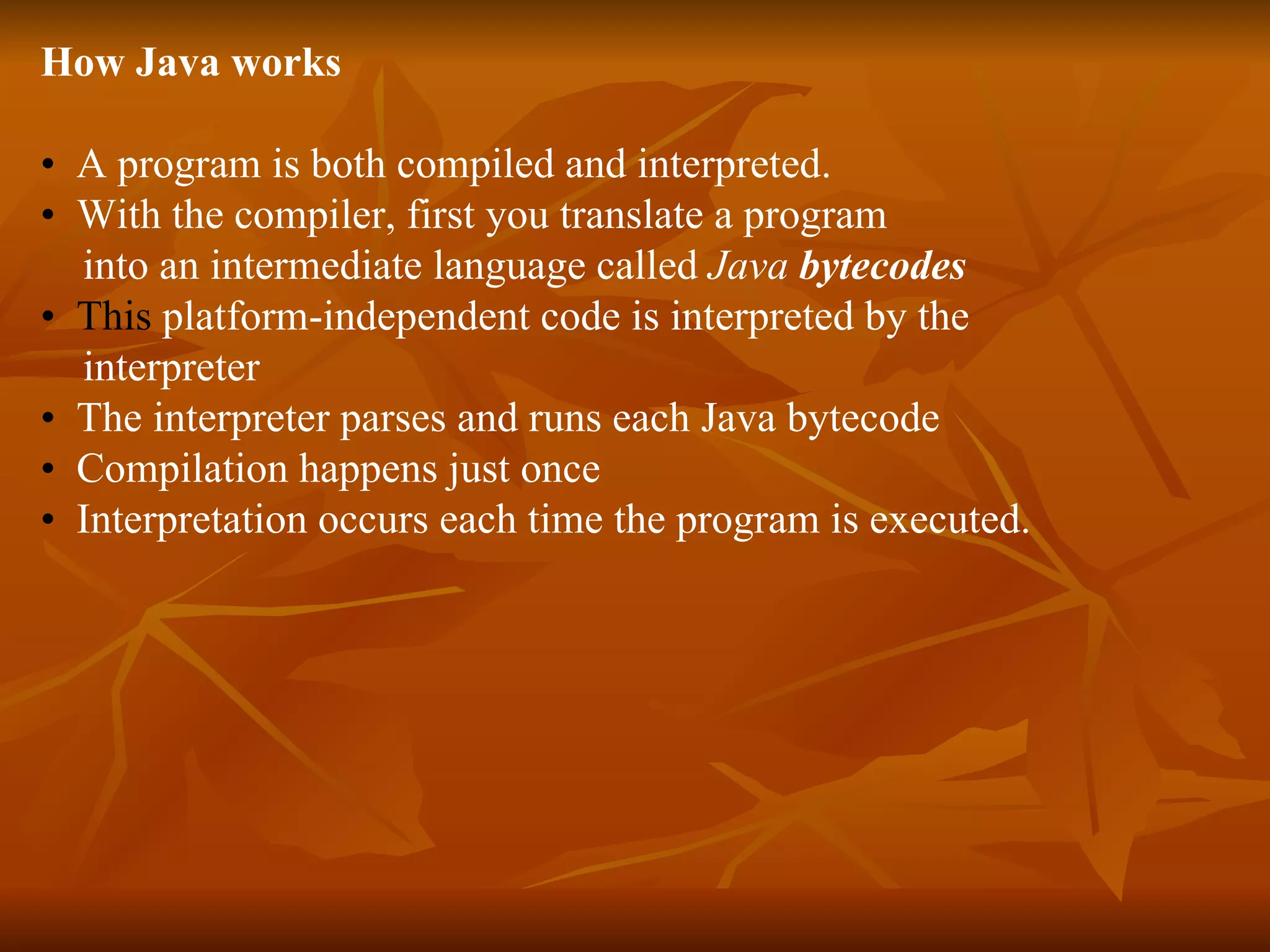 How Java works •  A program is both compiled and interpreted.  •  With the compiler, first you translate a program  into an intermediate language called  Java  bytecodes   •  This  platform-independent code is interpreted by the  interpreter   •   The interpreter parses and runs each Java bytecode  •   Compilation happens just once •   Interpretation occurs each time the program is executed. 