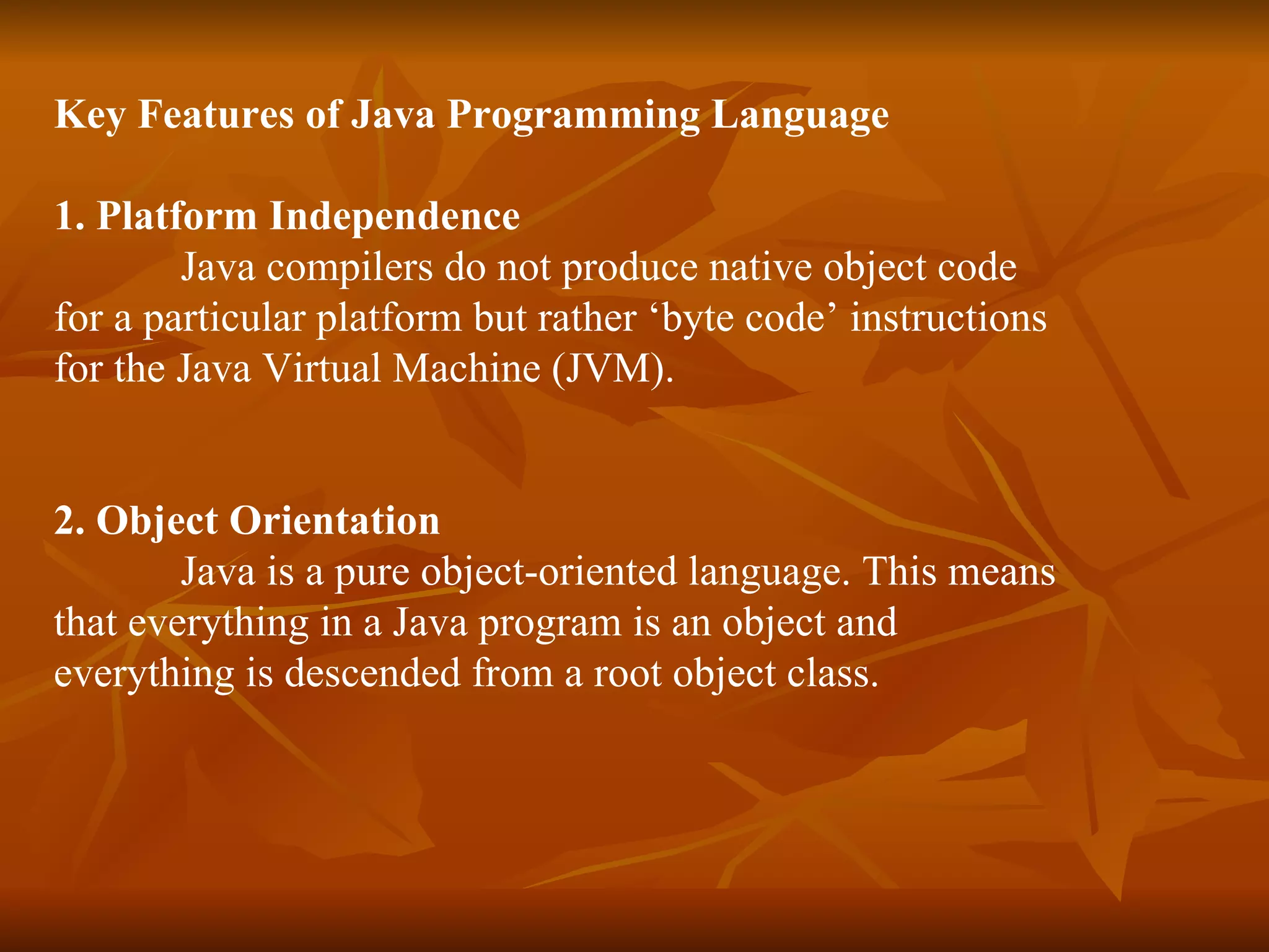 Key Features of Java Programming Language   1. Platform Independence   Java compilers do not produce native object code  for a particular platform but rather ‘byte code’ instructions  for the Java Virtual Machine (JVM). 2. Object Orientation   Java is a pure object-oriented language. This means  that everything in a Java program is an object and  everything is descended from a root object class. 