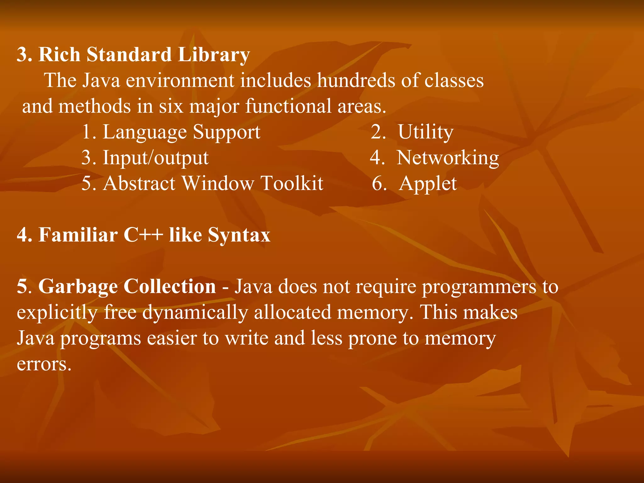3. Rich Standard Library   The Java environment includes hundreds of classes  and methods in six major functional areas.  1. Language Support    2.  Utility 3. Input/output  4.  Networking 5. Abstract Window Toolkit  6.  Applet 4. Familiar C++ like Syntax 5 .  Garbage Collection  - Java does not require programmers to  explicitly free dynamically allocated memory. This makes  Java programs easier to write and less prone to memory  errors. 