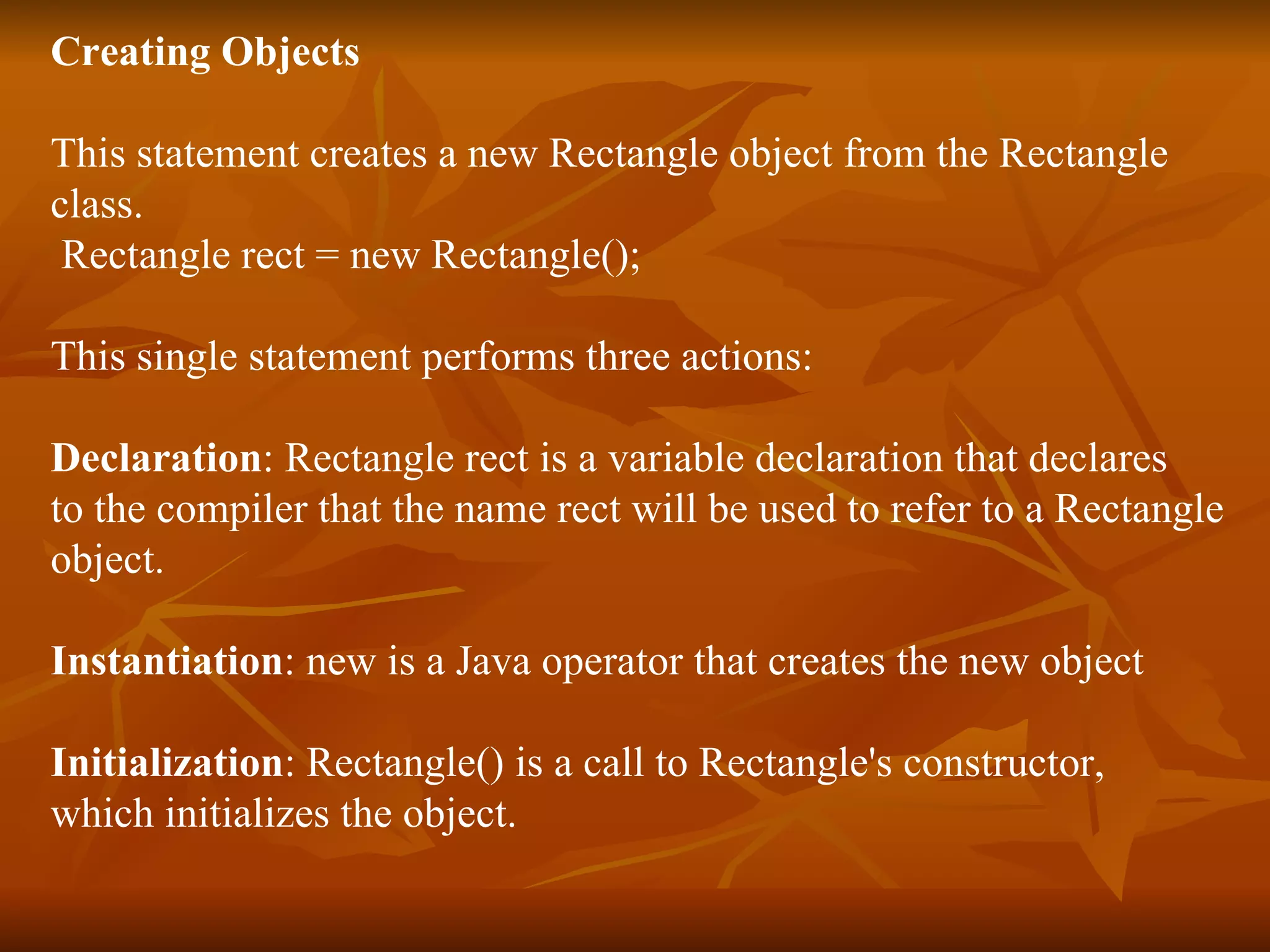 Creating Objects This statement creates a new Rectangle object from the Rectangle class. Rectangle rect = new Rectangle(); This single statement performs three actions: Declaration : Rectangle rect is a variable declaration that declares to the compiler that the name rect will be used to refer to a Rectangle object. Instantiation : new is a Java operator that creates the new object Initialization : Rectangle() is a call to Rectangle's constructor, which initializes the object. 