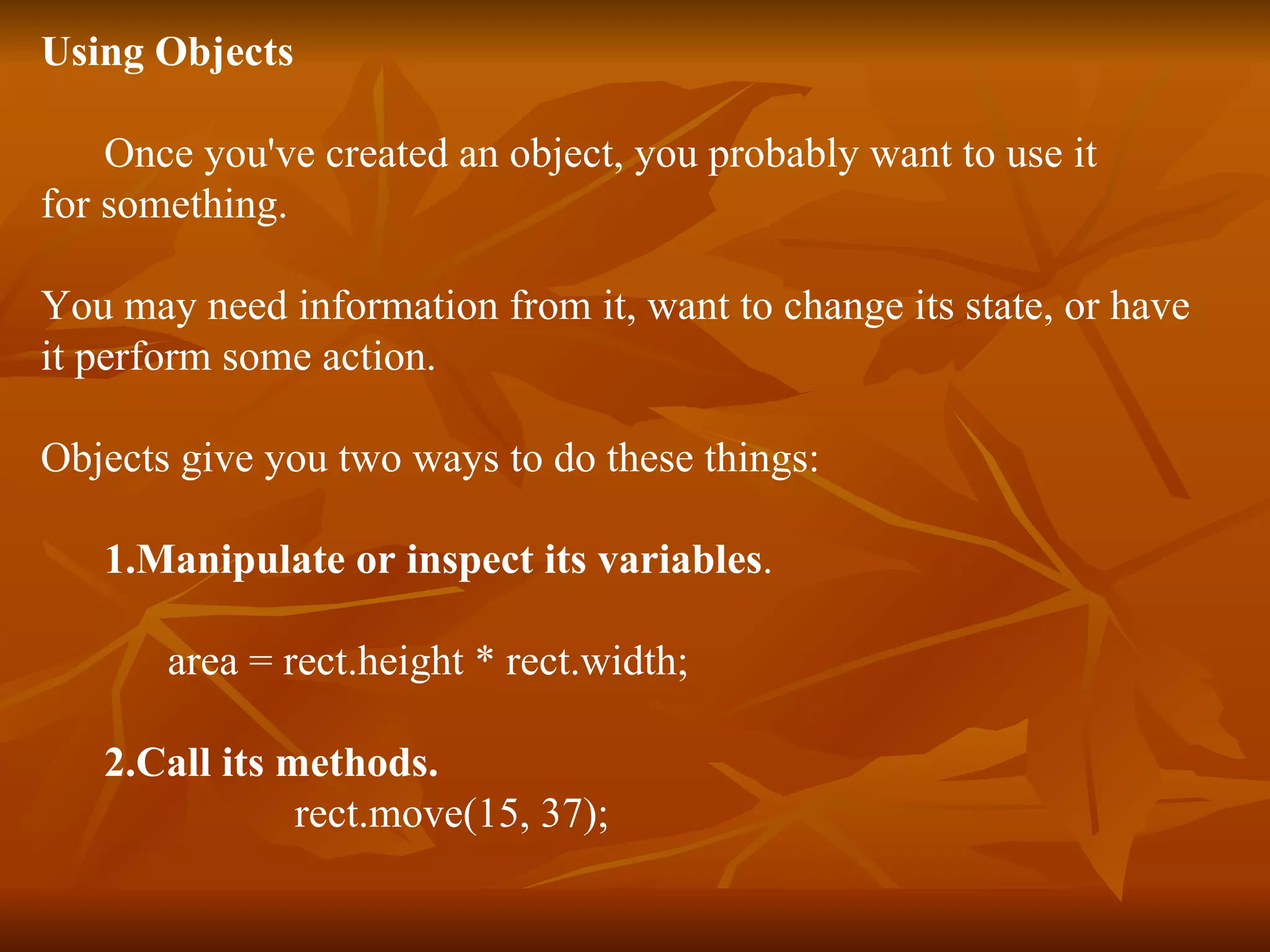 Using Objects Once you've created an object, you probably want to use it for something. You may need information from it, want to change its state, or have it perform some action. Objects give you two ways to do these things: 1.Manipulate or inspect its variables . area = rect.height * rect.width; 2.Call its methods. rect.move(15, 37); 