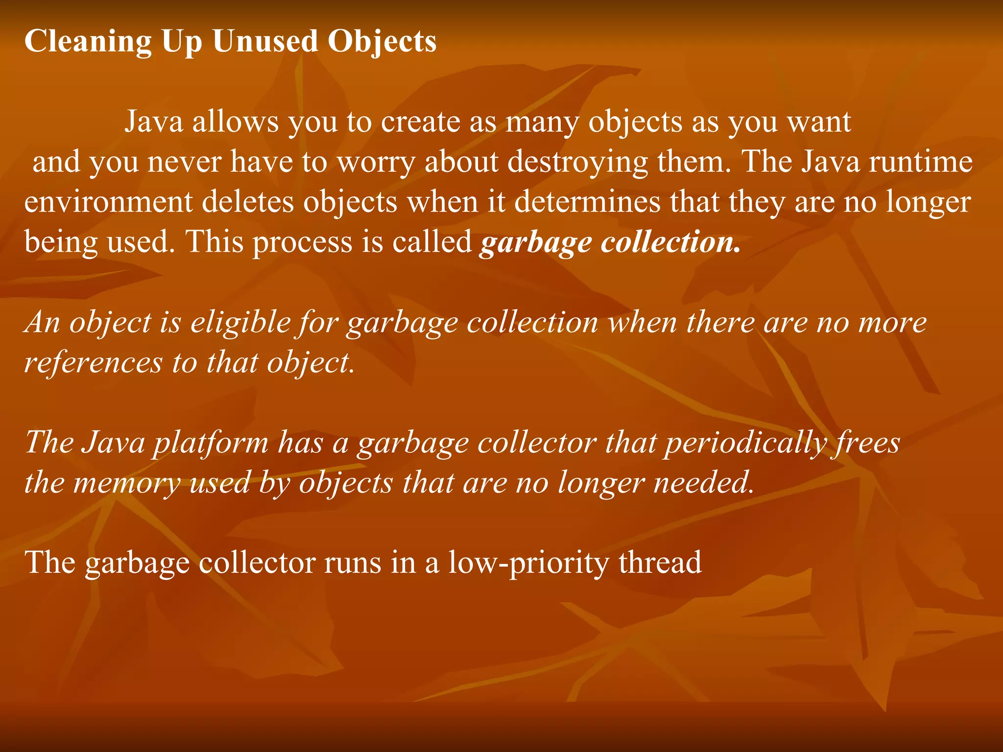 Cleaning Up Unused Objects Java allows you to create as many objects as you want and you never have to worry about destroying them. The Java runtime environment deletes objects when it determines that they are no longer being used. This process is called garbage collection. An object is eligible for garbage collection when there are no more references to that object. The Java platform has a garbage collector that periodically frees the memory used by objects that are no longer needed. The garbage collector runs in a low-priority thread 