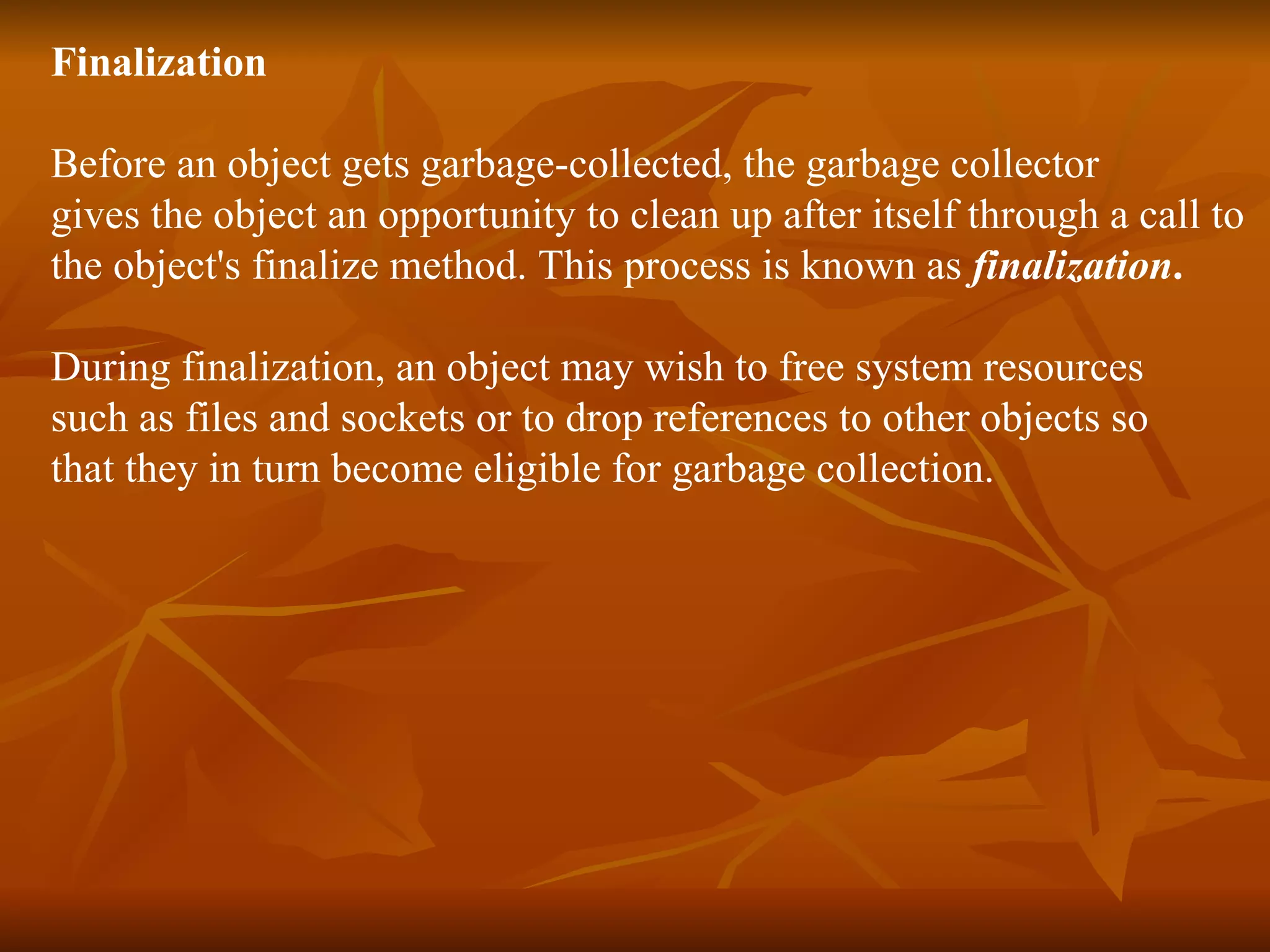 Finalization Before an object gets garbage-collected, the garbage collector gives the object an opportunity to clean up after itself through a call to the object's finalize method. This process is known as finalization . During finalization, an object may wish to free system resources such as files and sockets or to drop references to other objects so that they in turn become eligible for garbage collection. 