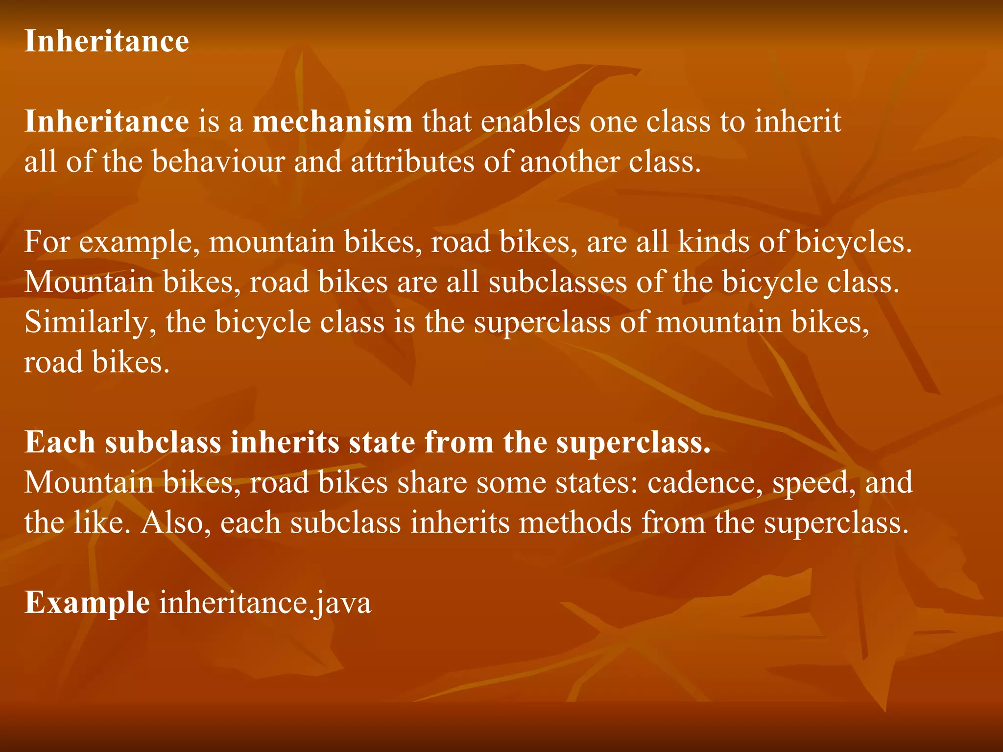Inheritanc e I nheritance is a mechanism that enables one class to inherit all of the behaviour and attributes of another class. For example, mountain bikes, road bikes, are all kinds of bicycles. Mountain bikes, road bikes are all subclasses of the bicycle class. Similarly, the bicycle class is the superclass of mountain bikes, road bikes. Each subclass inherits state from the superclass. Mountain bikes, road bikes share some states: cadence, speed, and the like. Also, each subclass inherits methods from the superclass. Example inheritance.java 