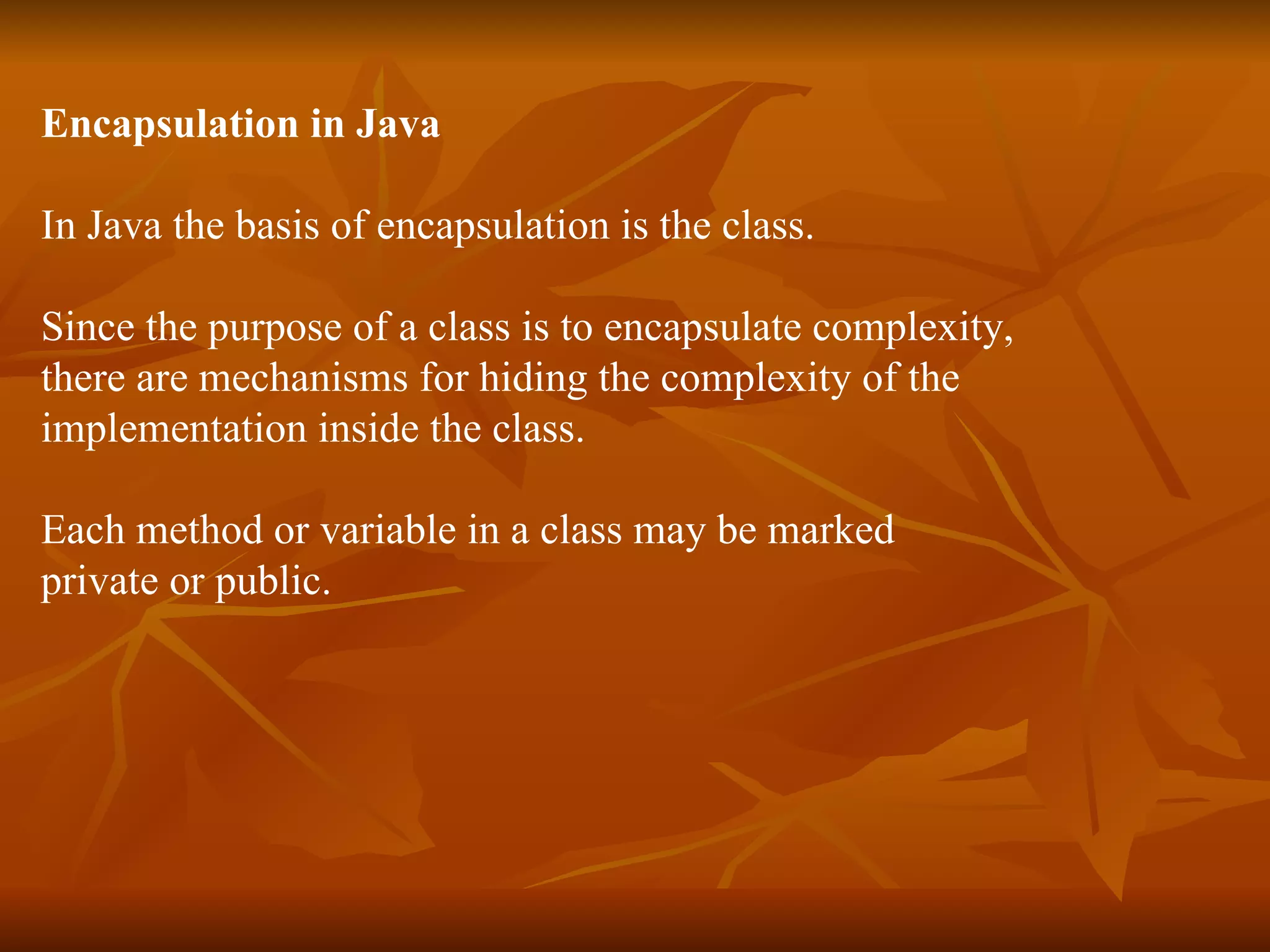 Encapsulation in Java In Java the basis of encapsulation is the class. Since the purpose of a class is to encapsulate complexity, there are mechanisms for hiding the complexity of the implementation inside the class. Each method or variable in a class may be marked private or public. 