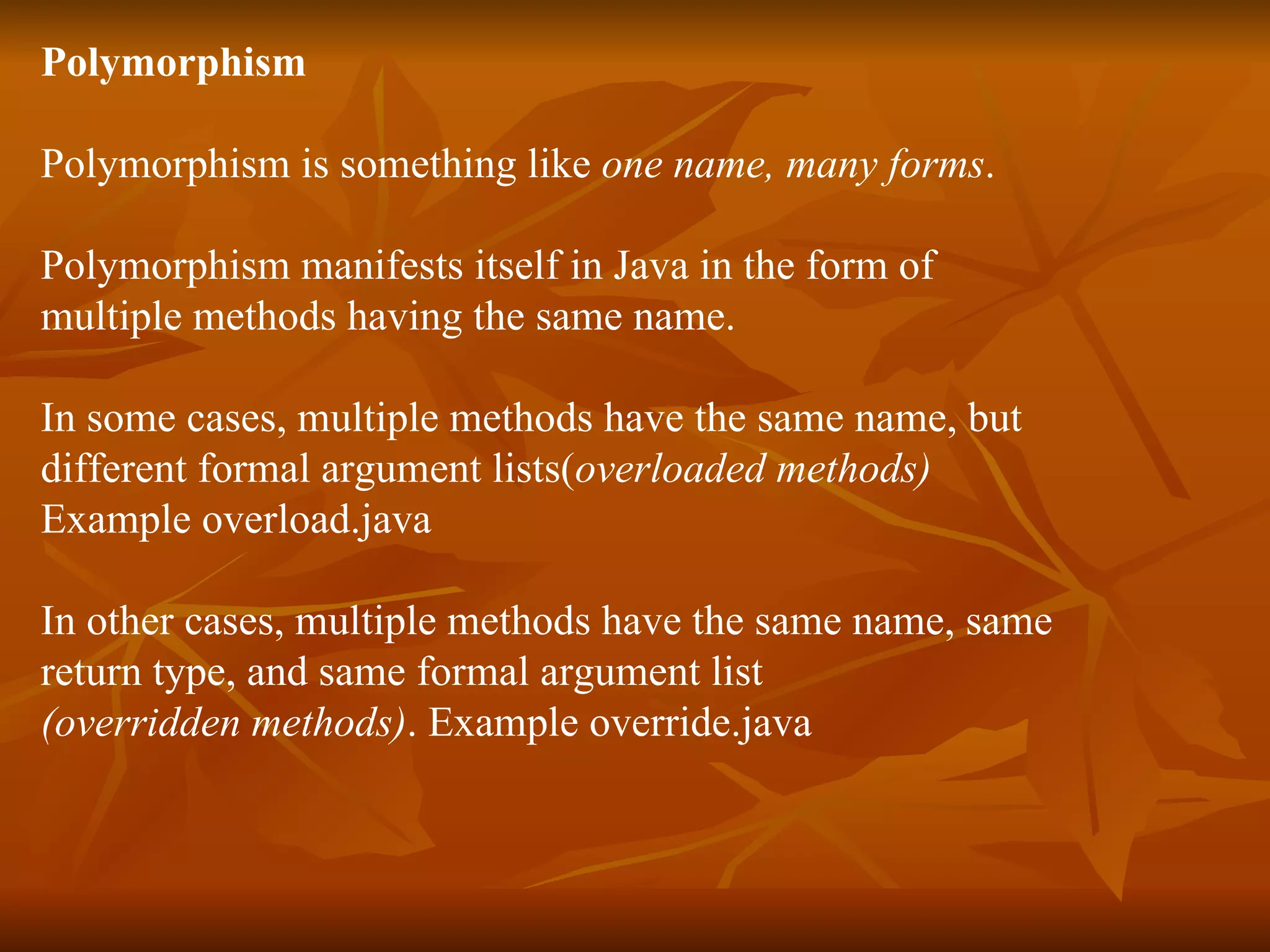 P olymorphism Polymorphism is something like one name, many forms . Polymorphism manifests itself in Java in the form of multiple methods having the same name. In some cases, multiple methods have the same name, but different formal argument lists( overloaded methods) Example overload.java In other cases, multiple methods have the same name, same return type, and same formal argument list (overridden methods) . Example override.java 