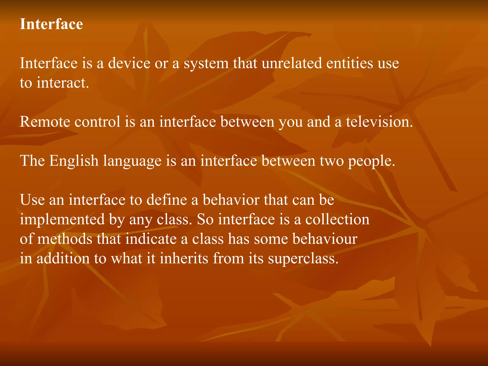 Interface Interface is a device or a system that unrelated entities use to interact. Remote control is an interface between you and a television . T he English language is an interface between two people. Use an interface to define a behavior that can be implemented by any class. So interface is a collection of methods that indicate a class has some behaviour in addition to what it inherits from its superclass. 