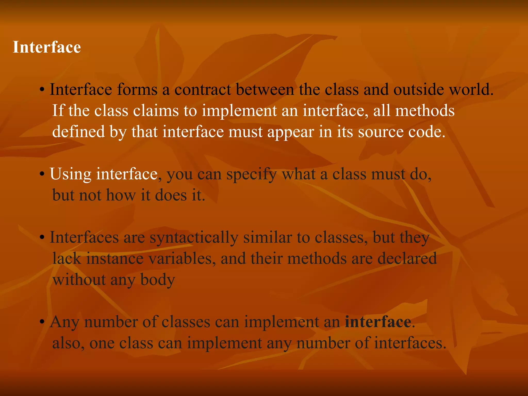 Interface • Interface forms a contract between the class and outside world. If the class claims to implement an interface, all methods defined by that interface must appear in its source code. • Using interface , you can specify what a class must do, but not how it does it. • Interfaces are syntactically similar to classes, but they lack instance variables, and their methods are declared without any body • Any number of classes can implement an interface . also, one class can implement any number of interfaces. 
