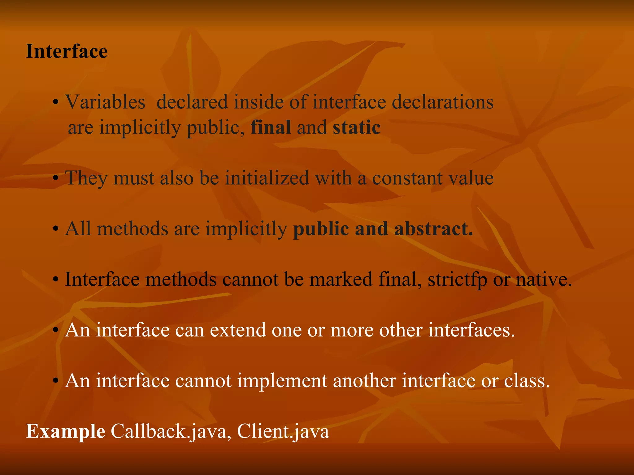 Interface • Variables declared inside of interface declarations are implicitly public, final and static • They must also be initialized with a constant value • All methods are implicitly public and abstract. • Interface methods cannot be marked final, strictfp or native. • An interface can extend one or more other interfaces. • An interface cannot implement another interface or class. Example Callback.java, Client.java 