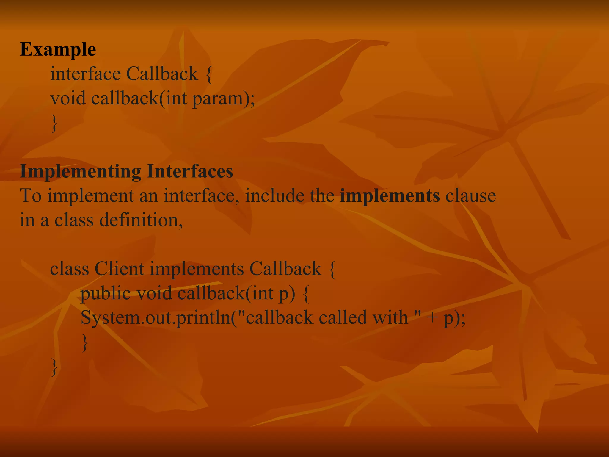 Example interface Callback { void callback(int param); } Implementing Interfaces To implement an interface, include the implements clause in a class definition, class Client implements Callback { public void callback(int p) { System.out.println(&quot;callback called with &quot; + p); } } 